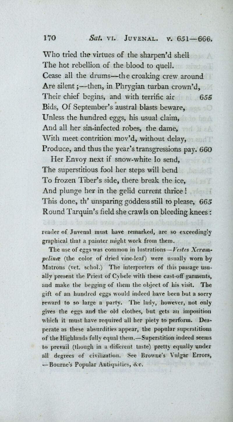 Who tried the virtues of the sharpen’d shell The hot rebellion of the blood to quell. Cease all the drums—th e croaking crew around Are silent-then, in Phrygian turban crown’d, Their chief begins, and with terrific air 655 Bids, Of September’s austral blasts beware. Unless the hundred eggs, his usual claim, And all her sin-infected robes, the dame. With meet contrition mov’d, without delay, Produce, and thus the year’s transgressions pay. 660 Her Envoy next if snow-white Io send, The superstitious fool her steps will bend To frozen Tiber’s side, there break the ice. And plunge her in the gelid current thrice! This done, th’ unsparing goddess still to please, 665 Round Tarquin’s field she crawls on bleeding knees: reader of Juvenal must have remarked, are so exceedingly graphical that a painter might work from them. The use of eggs was common in lustrations—Vtstes Xcram• pelhue (the color of dried vine-leaf) were usually worn by Matrons (vet. schol.) The interpreters of this passage usu- ally present the Priest of Cybele with these cast-off garments, and make the begging of them the object of his visit. The gift of an hundred eggs would indeed have been but a sorry reward to so large a party. The lady, however, not only gives the eggs and the old clothes, but gets an imposition which it must have required all her piety to perform. Des- perate as these absurdities appear, the popular superstitions of the Highlands fully equal them.—Superstition indeed seems to prevail (though in a different taste) pretty equally under all degrees of civilization. See Browne’s Vulgar Errors, — Bourne’s Popular Antiquities, Ac.