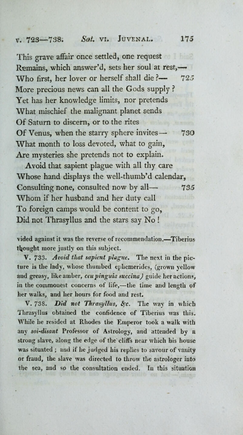 This grave affair once settled, one request Remains, which answer’d, sets her soul at rest,— Who first, her lover or herself shall die ?— 725 More precious news can all the Gods supply ? Yet has her knowledge limits, nor pretends What mischief the malignant planet sends Of Saturn to discern, or to the rites Of Venus, when the starry sphere invites—* 730 What month to loss devoted, what to gain. Are mysteries she pretends not to explain. Avoid that sapient plague with all thy care Whose hand displays the well-thumb’d calendar. Consulting none, consulted now by all—• 735 Whom if her husband and her duty call To foreign camps would be content to go. Did not Thrasyllus and the stars say No ! vided against it was the reverse of recommendation.—Tiberius thought more justly on this subject. V. 733. Avoid that sapient plague. The next in the pic- ture is the lady, whose thumbed ephemerides, (grown yellow and greasy, like amber, ceupinguia succina) guide her actions, in the commonest concerns of life,—the time and length of her walks, and her hours for food and rest. V. 738. Did not Thrasyllus, 8$c. The way in which Thrasyllus obtained the confidence of Tiberius wras this. While he resided at Rhodes the Emperor took a walk with any soi-disant Professor of Astrology, and attended by a strong slave, along the edge of the'cliffs near which his house was situated ; and if he judged his replies to savour of vanity or fraud, the slave was directed to throw the astrologer into the sea, and so the consultation ended. In this situation