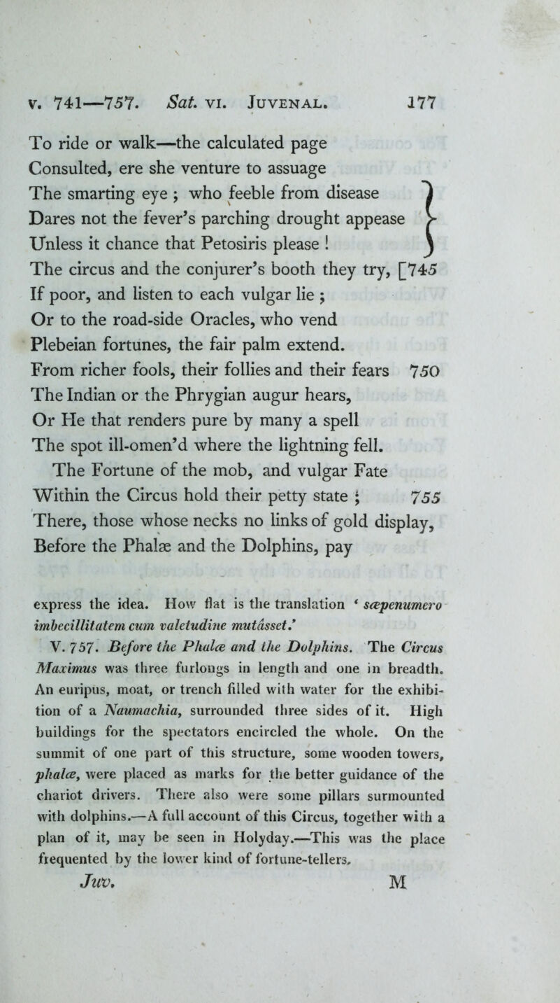 To ride or walk—the calculated page Consulted, ere she venture to assuage The smarting eye ; who feeble from disease f Dares not the fever’s parching drought appease > Unless it chance that Petosiris please ! \ The circus and the conjurer’s booth they try, [745 If poor, and listen to each vulgar lie ; Or to the road-side Oracles, who vend Plebeian fortunes, the fair palm extend. From richer fools, their follies and their fears 750 The Indian or the Phrygian augur hears. Or He that renders pure by many a spell The spot ill-omen’d where the lightning fell. The Fortune of the mob, and vulgar Fate Within the Circus hold their petty state ; 755 There, those whose necks no links of gold display. Before the Phalae and the Dolphins, pay express the idea. How flat is the translation * scepenumero imbecillitatem cum valetudine mut asset* V. 757. Before the Phalce and the Dolphins. The Circus Maximus was three furlongs in length and one in breadth. An euripus, moat, or trench filled with water for the exhibi- tion of a Naumachia, surrounded three sides of it. High buildings for the spectators encircled the whole. On the summit of one part of this structure, some wooden towers, plialce, were placed as marks for the better guidance of the chariot drivers. There also were some pillars surmounted with dolphins.—A full account of this Circus, together with a plan of it, may be seen in Holyday.—This was the place frequented by the lower kind of fortune-tellers, Juv. M