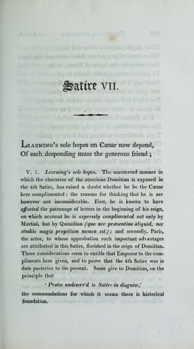 Xjearning’s sole hopes on Caesar now depend. Of each desponding muse the generous friend ; V. 1. Learning’s sole hopes. The unreserved manner in which the character of the atrocious Domitian is exposed in the 4th Satire, has raised a doubt whether he be the Caesar here complimented : the reasons for thinking that he is are however not inconsiderable. First, he is known to have affected the patronage of letters in the beginning of his reign, on which account he is expressly complimented not only by Martial, but by Quintilian (quo nec prcesentius aliquid, nec studiis magis propitium numen est); and secondly, Paris, the actor, to whose approbation such important advantages are attributed in this Satire, florished in the reign of Domitian. These considerations seem to entitle that Emperor to the com- pliments here given, and to piove that the 4th Satire was in date posterior to the present. Some give to Domitian, on the principle that ‘ Praise undeserv’d is Satire in disguise ’ the commendations for which it seems there is historical foundation.