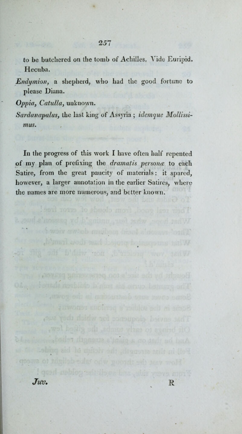 to be butchered on the tomb of Achilles. Vide Euripid. Hecuba. Endymion, a shepherd, who had the good fortune to please Diana. Oppia, Catulla, unknown. Sardanapalus, the last king of Assyria ; idemque Mollissi- mus. In the progress of this work I have often half repented of my plan of prefixing the dramatis per sorted to each Satire, from the great paucity of materials: it spared, however, a larger annotation in the earlier Satires, where the names are more numerous, and better known. Juv.