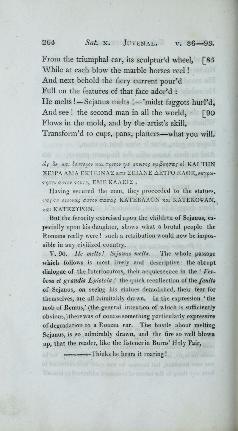 From the triumphal car, its sculptur’d wheel, [85 While at each blow the marble horses reel! And next behold the fiery current pour’d Full on the features of that face ador’d : He melts !— Sejanus melts !—’midst faggots hurl’d, And see ! the second man in all the world, [90 Flows in the mold, and by the artist’s skill, Transform’d to cups, pans, platters—what you will. w; $s xca Ssvfsgov xca r^irov ys sxstvog £iL$crl<ro.$ oi KAI THN XE1PA AMA EKTEINA2 stirs 2EIANE AETPO EA0E,g^w- rYjO'cv avrov Touro, EME KAAEIS ; Having secured the man, they proceeded to the statues, rrccg 7*g sixovag autov ircx.ca.5 KATEBAAON xou KATE KO TAN, xat KATE2TP0N. But the ferocity exercised upon the children of Sejanus, es- pecially upon his daughter, shows what a brutal people the Romans really were ! such a retribution would now be impos- sible in any civilized country. V. 90. He melts! Sejanus melts. The whole passage which follows is most lively and descriptive: the abrupt dialogue of the Interlocutors, their acquiescence in the * Ver- bose et grandis Epistolathe quick recollection of the faults of Sejanus, on seeing his statues demolished, their fear for themselves, are all inimitably drawn. In the expression ‘the mob of Remus/ (the general intention of which is sufficiently obvious,) there was of course something particularly expressive of degradation to a Roman ear. Tiie bustle about melting Sejanus, is so admirably drawn, and the fire so well blows up, that the reader, like the listener in Burns' Holy Fair, —Thinks he hears it roaring !