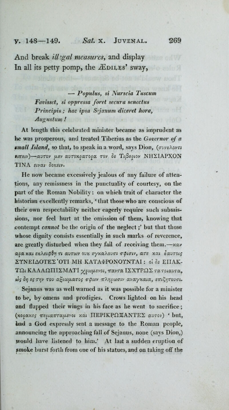 And break illigal measures, and display In all its petty pomp, the ^Spiles’ sway, — Populus, si Nurscia Tuscum Favissct, si oppressa foret secura senectus Principis ; hac ipsa Stjamim diceret hora, Augusturn ! At length this celebrated minister became as imprudent as he was prosperous, and treated Tiberius as the Governor of a small Island, so that, to speak in a word, says Dion, (<rvvs\ovT.i sitfsiv)—avrov [lev avroxgon'oga, rov <$e Tiftsgiov NHXIAPXON TINA sivai 8okeiv. He now became excessively jealous of any failure of atten- tions, any remissness in the punctuality of courtesy, on the part of the Roman Nobility: on which trait of character the historian excellently remarks, * that those who are conscious of their own respectability neither eagerly require such submis- sions, nor feel hurt at the omission of them, knowing that contempt cannot be the origin of the neglectbut that those whose dignity consists essentially in such marks of reverence, are greatly disturbed when they fail of receiving them.—xa,v aga,Kou EK\Ei(pQv] n avrouv ovx. synoiXoviri <r<pi<riv, are xca eavroig 2TNEIA0TE2 ‘OTI MH KATA4PONOTNTAI: oi EIIAK- TQt KAAAI2IT1XMATI i/levoi, TtoLvroi I2XTPI22 ruroiccvra,, to$ EfTYjv rou a%uv[L0t,TQ$ crtpcov Tt\v)^uoo-iv cuvoLyyicace, ETrityroviri* Sejanus was as well warned as it was possible for a minister to be, by omens and prodigies. Crows lighted on his head and flapped their wings in his face as he went to sacrifice; (xofaxe; tfEgicctfraiLEvoi xa< ITEPIKPOHANTEX ccvrov) * but, had a God expressly sent a message to the Roman people, announcing the approaching fall of Sejanus, none (says Dion,) would have listened to him/ At last a sudden eruption of smoke burst forth from one of his statues, and on taking off* the