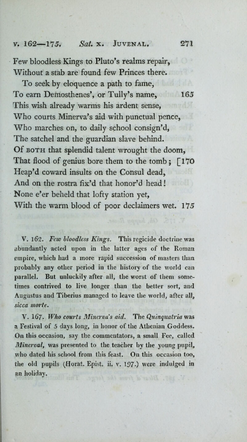 Few bloodless Kings to Pluto’s realms repair. Without a stab are found few Princes there. To seek by eloquence a path to fame. To earn Demosthenes’, or Tully’s name, 165 This wish already warms his ardent sense, Who courts Minerva’s aid with punctual pence. Who marches on, to daily school consign’d, The satchel and the guardian slave behind. Of both that splendid talent wrought the doom. That flood of genius bore them to the tomb; [170 Heap’d coward insults on the Consul dead. And on the rostra fix’d that honor’d head! None e’er beheld that lofty station yet. With the warm blood of poor declaimers wet. 175 V. 162. Few bloodless Kings. This regicide doctrine was abundantly acted upon in the latter ages of the Roman empire, which had a more rapid succession of masters than probably any other period in the history of the world can parallel. But unluckily after all, the worst of them some- times contrived to live longer than the better sort, and Augustus and Tiberius managed to leave the world, after all, sicca morte. V. 167. Who courts Minerva s aid. The Quinquatria was a Festival of 5 days long, in honor of the Athenian Goddess. On this occasion, say the commentators, a small Fee, called Minerval, was presented to the teacher by the young pupil, who dated his school from this feast. On this occasion too, the old pupils (Horat. Epist. ii. v. 1970 were indulged in an holiday.
