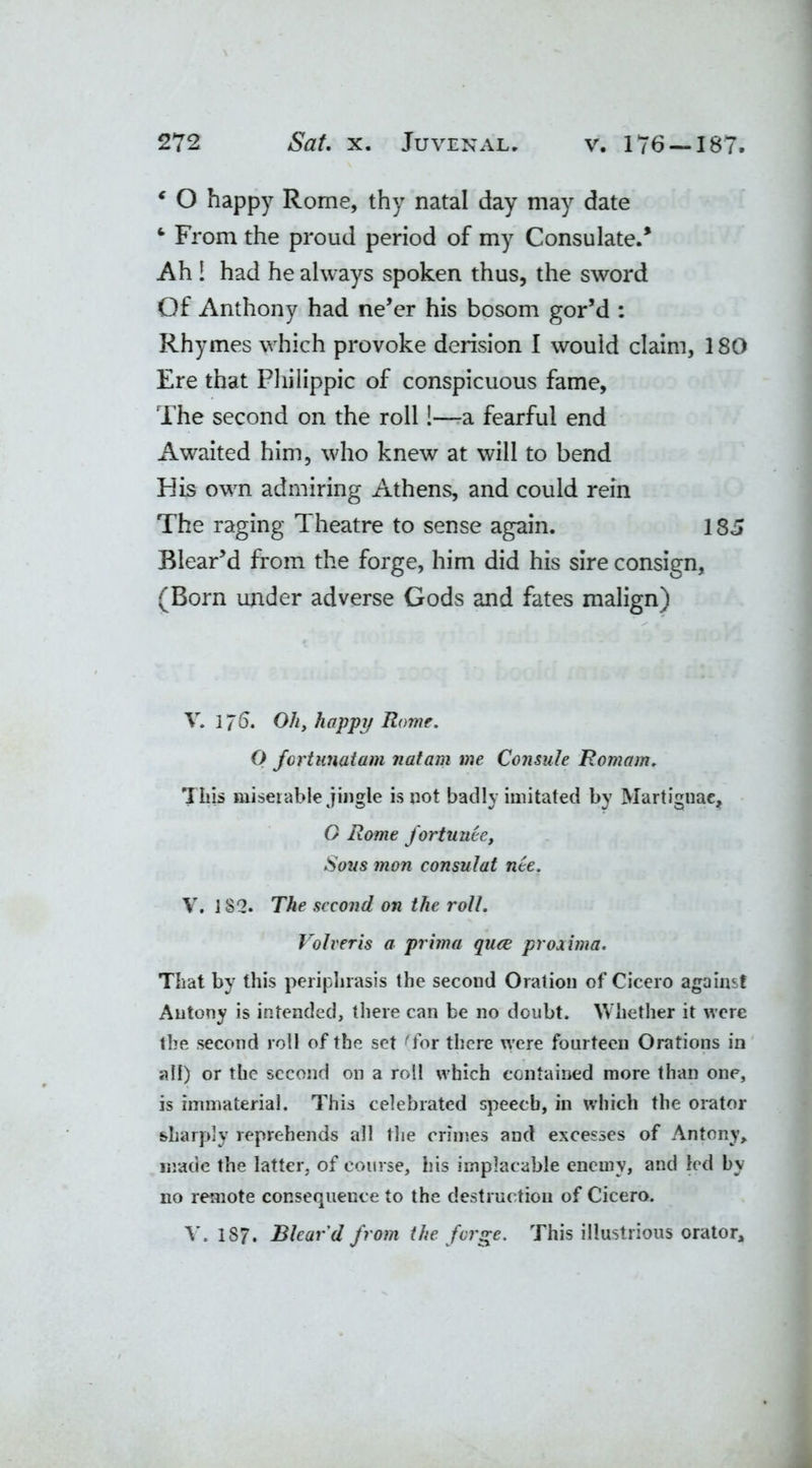 c O happy Rome, thy natal day may date From the proud period of my Consulate.* Ah 1 had he always spoken thus, the sword Of Anthony had ne’er his bosom gor’d : Rhymes which provoke derision I would claim, 180 Ere that Philippic of conspicuous fame. The second on the roll!—a fearful end Awaited him, who knew at will to bend His own admiring Athens, and could rein The raging Theatre to sense again. 185 Blear’d from the forge, him did his sire consign, (Born under adverse Gods and fates malign) V. 1/6. Ohy happy Rome. O fortunatam natam me Consule Romam. Tliis miserable jingle is not badly imitated by Martignae, G Rome fortuuee. Sous mon consulat nee. V. 182. The second on the roll. Volveris a prima quee proximo. That by this periphrasis the second Oration of Cicero against Antony is intended, there can be no doubt. Whether it were the second roll of the set Tor there were fourteen Orations in all) or the second on a roll which contained more than one, is immaterial. This celebrated speech, in which the orator sharply reprehends all the crimes and excesses of Antony, made the latter, of course, his implacable enemy, and led by 110 remote consequence to the destruction of Cicero. V. 187. Blear'd from the forge. This illustrious orator.