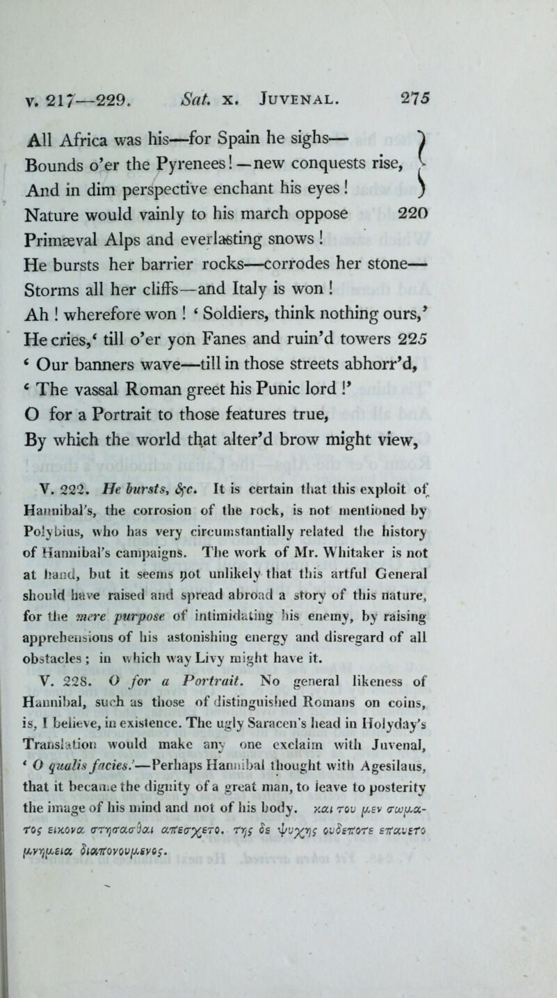 All Africa was his—for Spain he sighs— Bounds o’er the Pyrenees!—new conquests rise, And in dim perspective enchant his eyes! Nature would vainly to his march oppose 220 Primaeval Alps and everlasting snows ! He bursts her barrier rocks—corrodes her stone— Storms all her cliffs—and Italy is won ! Ah ! wherefore won ! ‘ Soldiers, think nothing ours,’ He cries,4 till o’er yon Fanes and ruin’d towers 225 ‘ Our banners wave—till in those streets abhorr’d, c The vassal Roman greet his Punic lord !’ O for a Portrait to those features true, By which the world that alter’d brow might view, V. 222. He bursts, fyc. It is certain that this exploit of Hannibal's, the corrosion of the rock, is not mentioned by Polybius, who has very circumstantially related the history of Hannibal's campaigns. The work of Mr. Whitaker is not at hand, but it seems pot unlikely that this artful General should have raised and spread abroad a story of this nature, for the mere purpose of intimidating his enemy, by raising apprehensions of his astonishing energy and disregard of all obstacles; in which way Livy might have it. V. 228. O for a Portrait. No general likeness of Hannibal, such as those of distinguished Romans on coins, is, I believe, in existence. The ugly Saracens head in Hoi yd ay's Translation would make any one exclaim with Juvenal, * O qualis facies.’—Perhaps Hannibal thought with Agesilaus, that it became the dignity of a great man, to leave to posterity the image of his mind and not of his body, xcu rov y.sv <rwy.ct- eiKOvcc o'rrja’aaQai cc'KeoXjcTO. rys h 4/vXr)S ov8&tors sttoivsT'j y,yr)y,eicc $ionrovovy,gvo$. I