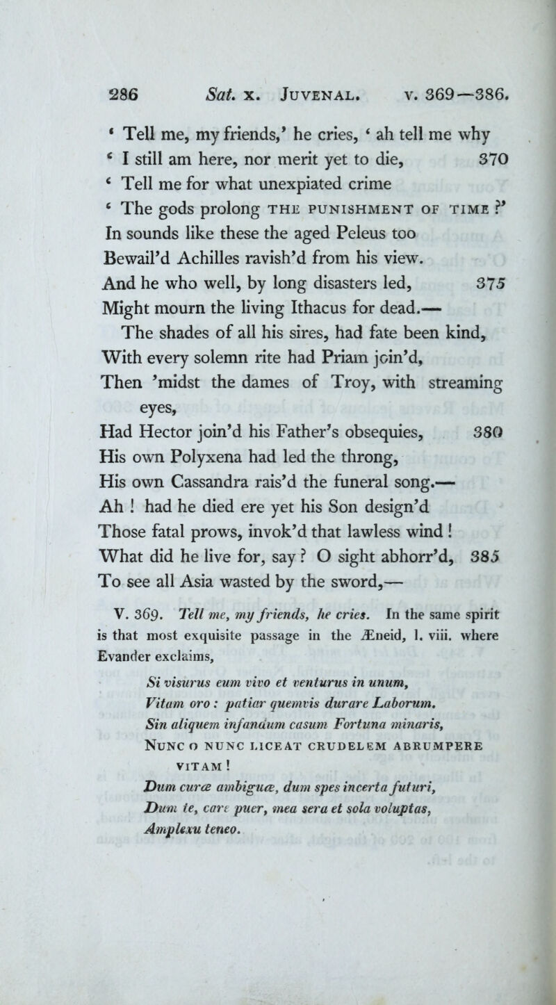 ‘ Tell me, my friends,’ he cries, ‘ ah tell me why ‘ I still am here, nor merit yet to die, 370 c Tell me for what unexpiated crime 6 The gods prolong the punishment of time ?’ In sounds like these the aged Peleus too Bewail’d Achilles ravish’d from his view. And he who well, by long disasters led, 375 Might mourn the living Ithacus for dead.— The shades of all his sires, had fate been kind. With every solemn rite had Priam join’d. Then ’midst the dames of Troy, with streaming eyes, Had Hector join’d his Father’s obsequies, 380 His own Polyxena had led the throng, His own Cassandra rais’d the funeral song.— Ah ! had he died ere yet his Son design’d Those fatal prows, invok’d that lawless wind ! What did he live for, say ? O sight abhorr’d, 385 To see all Asia wasted by the sword,— V. 369. Tell me, my f riends, he cries. In the same spirit is that most exquisite passage in the iEneid, 1. viii. where Evander exclaims. Si visurus eum vivo et venturus in unum, Vitum oro : patiar quemvis durare Laborum. Sin aliquem infanaum casum Fortuna minaris. Nunc o nunc liceat crudelem abrumpere VITAM ! Dum curce ambiguce, dum spes incerta futuri, Dum ie, cart puer, mea sera et sola voluptas, AmpUxu teneo.