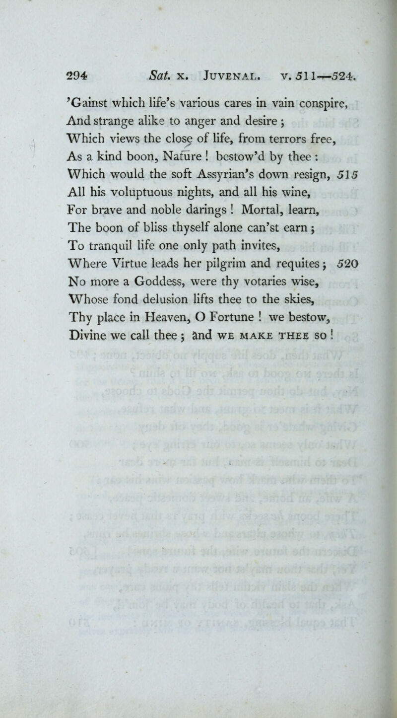 ’Gainst which life’s various cares in vain conspire, And strange alike to anger and desire ; Which views the close of life, from terrors free. As a kind boon, Nature ! bestow’d by thee : Which would the soft Assyrian’s down resign, 515 All his voluptuous nights, and all his wine, For brave and noble darings ! Mortal, learn. The boon of bliss thyself alone can’st earn ; To tranquil life one only path invites, Where Virtue leads her pilgrim and requites $ 520 No more a Goddess, were thy votaries wise. Whose fond delusion lifts thee to the skies, Thy place in Heaven, O Fortune ! we bestow. Divine we call thee \ and we make thee so !