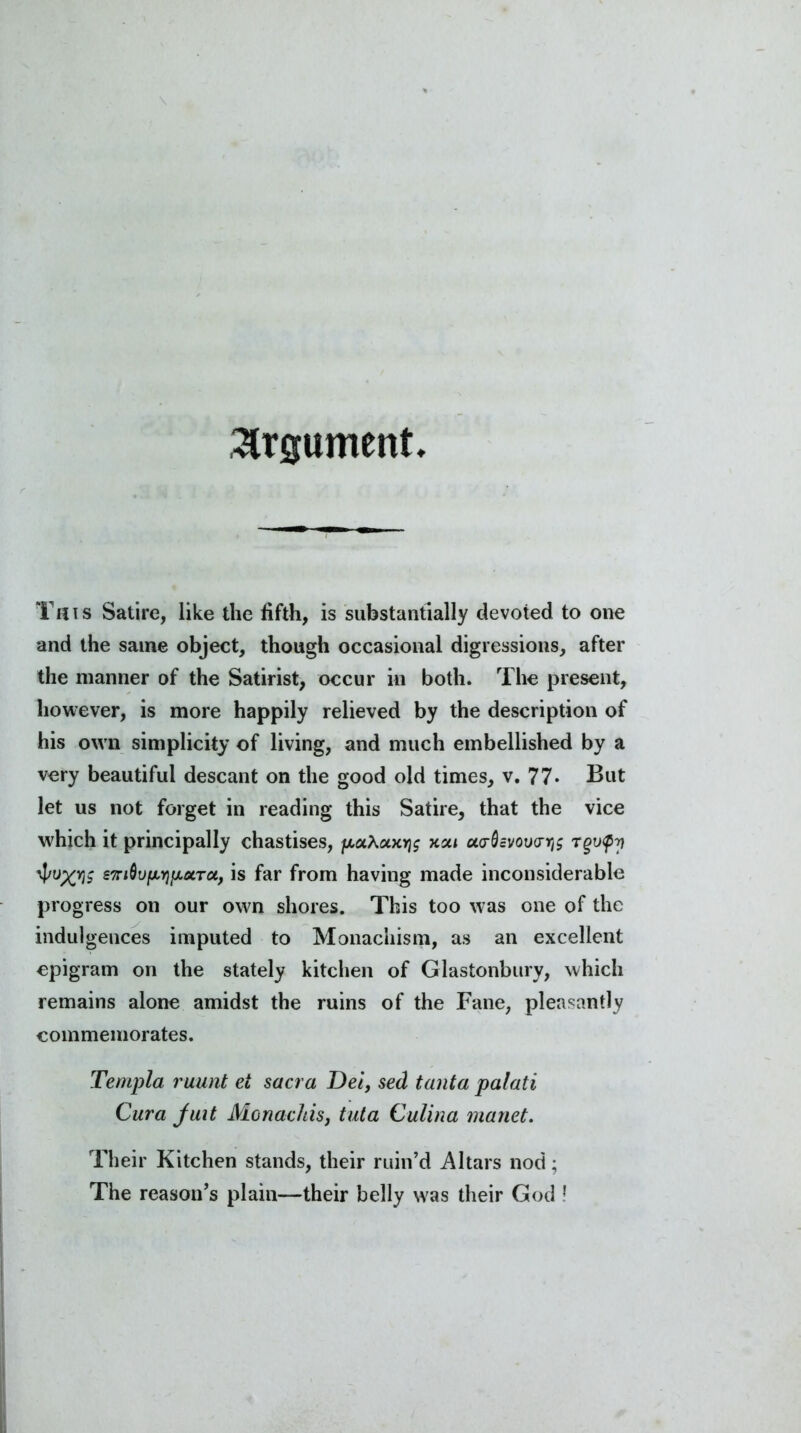 Argument This Satire, like the fifth, is substantially devoted to one and the same object, though occasional digressions, after the manner of the Satirist, occur in both. The present, however, is more happily relieved by the description of his own simplicity of living, and much embellished by a very beautiful descant on the good old times, v. 77* But let us not forget in reading this Satire, that the vice which it principally chastises, pxAaxyj$ xai ao-dcvov<ri}$ Tgupy eTrtdufMjf/MTct, is far from having made inconsiderable progress on our own shores. This too was one of the indulgences imputed to Monachism, as an excellent epigram on the stately kitchen of Glastonbury, which remains alone amidst the ruins of the Fane, pleasantly commemorates. Tenipla ruunt ei sacra Dei, sed tanta palati Cura juit Monachisj tula Culina manet. Their Kitchen stands, their ruin’d Altars nod;