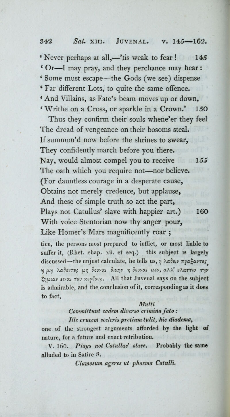 c Never perhaps at all,—’tis weak to fear ! 145 ‘ Or—I may pray, and they perchance may hear: ‘ Some must escape—the Gods (we see) dispense c Far different Lots, to quite the same offence. * And Villains, as Fate’s beam moves up or down, ‘ Writhe on a Cross, or sparkle in a Crown.5 150 Thus they confirm their souls whene’er they feel The dread of vengeance on their bosoms steal. If summon’d now before the shrines to swear, They confidently march before you there. Nay, would almost compel you to receive 155 The oath which you require not—nor believe. (For dauntless courage in a desperate cause. Obtains not merely credence, but applause. And these of simple truth so act the part, Plays not Catullus’ slave with happier art.) 160 With voice Stentorian now thy anger pour. Like Homer’s Mars magnificently roar ; tice, the persons most prepared to inflict, or most liable to suffer it, (Rhet. chap. xii. et seq.) this subject is largely discussed—the unjust calculate, he tells us, y Aa0£/y itgcL^avrs; * 7) pij AaQovres pYi Sovvcci SiKyy rj Sovvou (tsv, aAA’ eXa/rrcu ryv typiav sivou rov xegSovg. All that Juvenal says on the subject is admirable, and the conclusion of it, corresponding as it does to fact. Multi Committunt eadem diverso crimina fato: Ille crucem sceleris pretium tulit, hie diadema, one of the strongest arguments afforded by the light of nature, for a future and exact retribution. V. 160. Plays not Catullus' slave. Probably the same alluded to in Satire 8. Clamosum ageres ut phasma Caiulli.