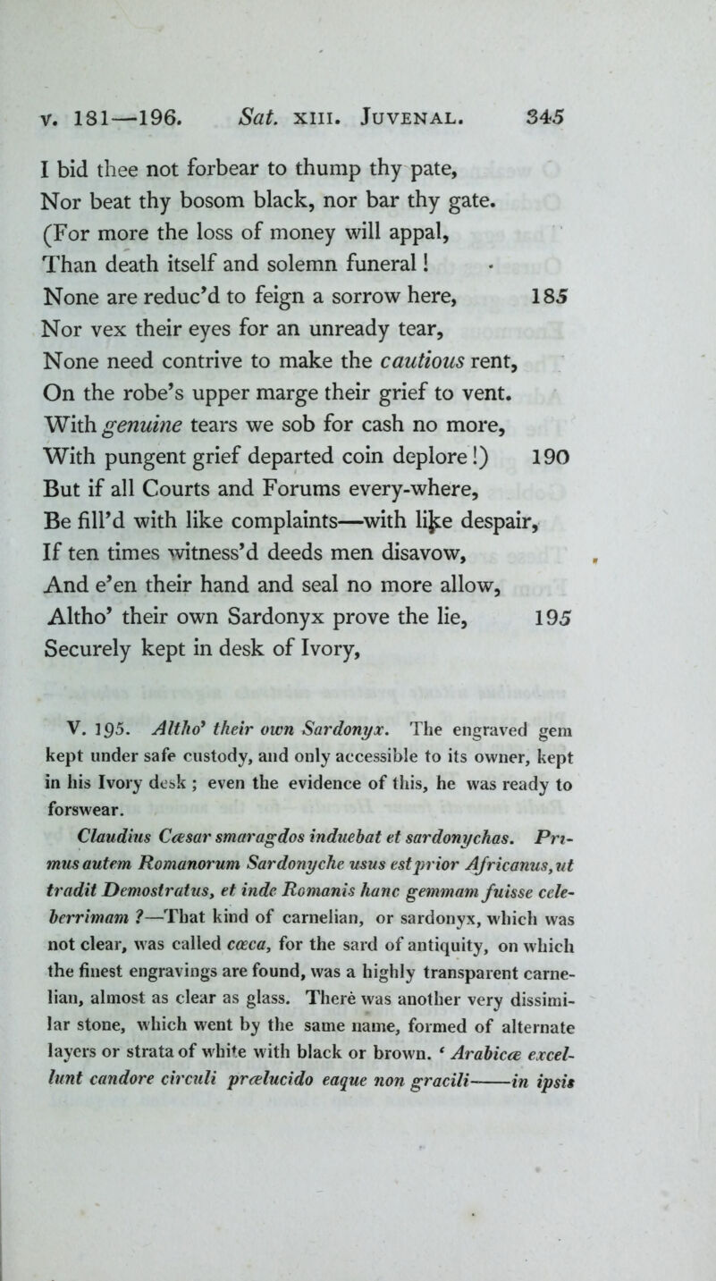 I bid thee not forbear to thump thy pate, Nor beat thy bosom black, nor bar thy gate. (For more the loss of money will appal, Than death itself and solemn funeral! None are reduc’d to feign a sorrow here, 185 Nor vex their eyes for an unready tear. None need contrive to make the cautious rent. On the robe’s upper marge their grief to vent. With genuine tears we sob for cash no more. With pungent grief departed coin deplore!) 190 But if all Courts and Forums every-where. Be fill’d with like complaints—with lijte despair, If ten times witness’d deeds men disavow. And e’en their hand and seal no more allow, Altho’ their own Sardonyx prove the lie, 195 Securely kept in desk of Ivory, V. 195. Altho9 their own Sardonyx. The engraved gem kept under safe custody, and only accessible to its owner, kept in his Ivory desk ; even the evidence of this, he was ready to forswear. Claudius Caesar smaragdos induebat et sardonychas. Pri- mus autem Romanorum Sardonyche usus estjuior Africanus, ut tradit Demostratus, et inde Romanis hanc gemmam fuisse ccle- berrimam ?—That kind of carnelian, or sardonyx, which was not clear, was called caeca, for the sard of antiquity, on which the finest engravings are found, was a highly transparent carne- lian, almost as clear as glass. There was another very dissimi- lar stone, which went by the same name, formed of alternate layers or strata of white with black or brown. ‘ Arabicce excel- hint candore circuli prrelucido eaque non gracili in ipsis