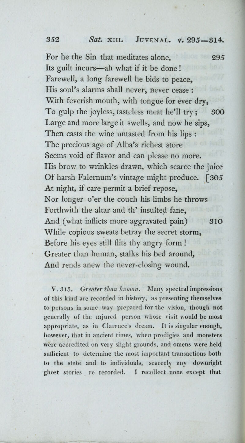 For he the Sin that meditates alone, 295 Its guilt incurs—ah what if it be done ! Farewell, a long farewell he bids to peace. His soul’s alarms shall never, never cease : With feverish mouth, with tongue for ever dry, To gulp the joyless, tasteless meat he’ll try ; 300 Large and more large it swells, and now he sips, Then casts the wine untasted from his lips : The precious age of Alba’s richest store Seems void of flavor and can please no more. His brow to wrinkles drawn, which scarce the juice Of harsh Falernum’s vintage might produce. [305 At night, if care permit a brief repose, Nor longer o’er the couch his limbs he throws Forthwith the altar and th’ insulted fane, And (what inflicts more aggravated pain) 310 While copious sweats betray the secret storm, Before his eyes still flits thy angry form ! Greater than human, stalks his bed around, And rends anew the never-closing wound. V. 313. Greater than human. Many spectral impressions of this kind are recorded in history, as presenting themselves to persons in some way prepared for the vision, though not generally of the injured person whose visit would be most appropriate, as in Clarence's dream. It is singular enough, however, that in ancient times, when prodigies and monsters were accredited on very slight grounds, aud omens were held sufficient to determine the most important transactions both to the state and to individuals, scarcely any downright ghost stories re recorded. I recollect none except that