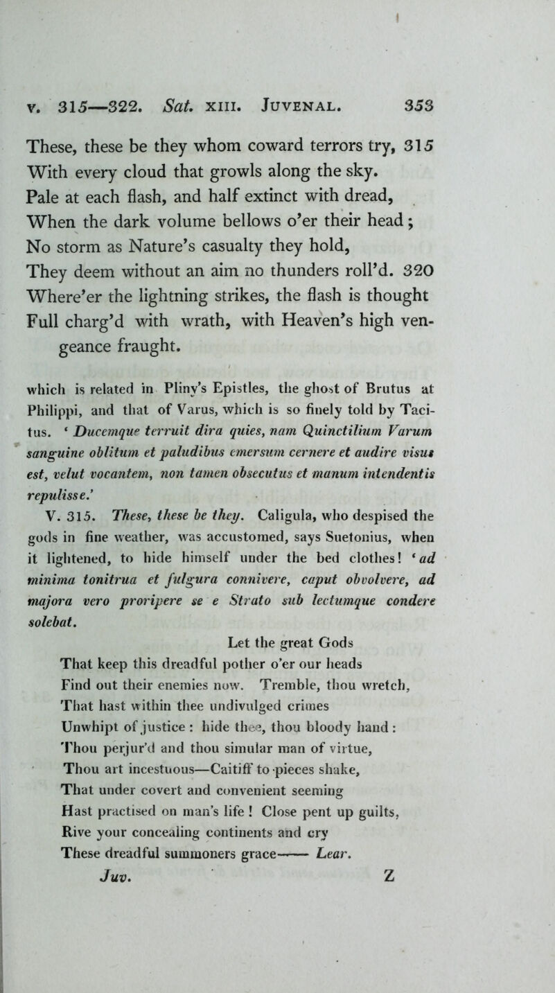 I v. 315—322. Sat. xm. Juvenal. 353 These, these be they whom coward terrors try, 315 With every cloud that growls along the sky. Pale at each flash, and half extinct with dread, When the dark volume bellows o’er their head; No storm as Nature’s casualty they hold, They deem without an aim no thunders roll’d. 320 Where’er the lightning strikes, the flash is thought Full charg’d with wrath, with Heaven’s high ven- geance fraught. which is related in Pliny’s Epistles, the ghost of Bratus at Philippi, and that of Varus, which is so finely told by Taci- tus. * Ducemque terruit dira quies, nam Quinctilium Varum sanguine oblitum et paludibus emersum cernere et audire visas est, velut vocantem, non tamen obsecutus et manum intendentis repulisse.’ V. 315. These, these be they. Caligula, who despised the gods in fine weather, was accustomed, says Suetonius, when it lightened, to hide himself under the bed clothes! 1 ad minima tonitrua et fulgura connivere, caput obvolvere, ad majora vero proripere se e Strato sub lectumque condere solebat. Let the great Gods That keep this dreadful pother o’er our heads Find out their enemies now. Tremble, thou wretch. That hast within thee undivulged crimes Unwhipt of justice : hide thee, thou bloody hand : Thou perjur’d and thou simuiar man of virtue, Thou art incestuous—Caitiff' to pieces shake. That under covert and convenient seeming Hast practised on man’s life ! Close pent up guilts, Rive your concealing continents and cry These dreadful summoners grace Lear. Juv. Z