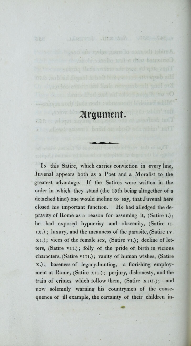 argument In this Satire, which carries conviction in every line, Juvenal appears both as a Poet and a Moralist to the greatest advantage. If the Satires were written in the order in which they stand (the 15th being altogether of a detached kind) one would incline to say, that Juvenal here closed his important function. He had alledged the de- pravity of Rome as a reason for assuming it, (Satire i.); he had exposed hypocrisy and obscenity, (Satire u. ix. ) ; luxury, and the meanness of the parasite, (Satire iv. xi.); vices of the female sex, (Satire vi.); decline of let- ters, (Satire vii.); folly of the pride of birth in vicious characters, (Satire vm.); vanity of human wishes, (Satire x. ); baseness of legacy-hunting,—a florishing employ- ment at Rome, (Satire xii.); perjury, dishonesty, and the train of crimes which follow them, (Satire xiu.);—and now solemnly warning his countrymen of the conse- quence of ill example, the certainty of their children in-