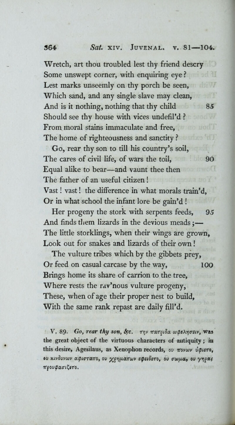 Wretch, art thou troubled lest thy friend descry Some unswept corner, with enquiring eye ? Lest marks unseemly on thy porch be seen, Which sand, and any single slave may clean, And is it nothing, nothing that thy child 85 Should see thy house with vices undefil’d ? From moral stains immaculate and free, The home of righteousness and sanctity ? Go, rear thy son to till his country’s soil, The cares of civil life, of wars the toil, 90 Equal alike to bear—and vaunt thee then The father of an useful citizen! Vast! vast! the difference in what morals train’d, Or in what school the infant lore be gain’d ! Her progeny the stork with serpents feeds, 95 And finds them lizards in the devious meads ;— The little storklings, when their wings are grown, Look out for snakes and lizards of their own! The vulture tribes which by the gibbets prey. Or feed on casual carcase by the way, 100 Brings home its share of carrion to the tree, Where rests the rav’nous vulture progeny, These, when of age their proper nest to build, With the same rank repast are daily fill’d. V. 89- Go, rear thy son, fyc. rijv nrxrgiSa uKpeXrjVSiv, was the great object of the virtuous characters of antiquity; in this desire, Agesilaus, as Xenophon records, ov itovuiv v<piero, ©u xivSwcuv apurraro, ou xfypccrvv £<pei$ero, ou crov^a, ov yypxf irfQvyouri&ro.