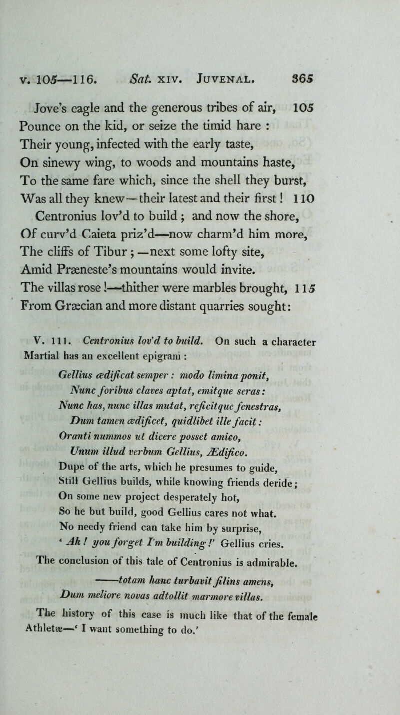 Jove’s eagle and the generous tribes of air, 105 Pounce on the kid, or seize the timid hare : Their young, infected with the early taste, On sinewy wing, to woods and mountains haste. To the same fare which, since the shell they burst, Was all they knew—their latest and their first! 110 Centronius lov’d to build ; and now the shore, Of curv’d Caieta priz’d—now charm’d him more, The cliffs of Tibur ; —next some lofty site, Amid Prasneste’s mountains would invite. The villas rose!—thither were marbles brought, 115 From Graecian and more distant quarries sought: V. 111. Centronius lov'd to build. On such a character Martial has an excellent epigram : Gellius cedificat semper: modo limina ponit, Nunc foribus claves apt at, emitque seras: Nunc has, nunc Mas mutat, rejicitque fenestras, Dum tamen cedificet, quidlibet ille facit: Oranti nummos ut dicere posset amico, Unum illud verbum Gellius, JEdifico. Dupe of the arts, which he presumes to guide. Still Gellius builds, while knowing friends deride; On some new project desperately hot, So he but build, good Gellius cares not what. No needy friend can take him by surprise, * Ah! you forget I’m building/' Gellius cries. The conclusion of this tale of Centronius is admirable. — -totam hanc turbavit Jilins amens, Hum meliore novas adtollit marmore villas. The history of this case is much like that of the female Athletae—‘ I want something to do/