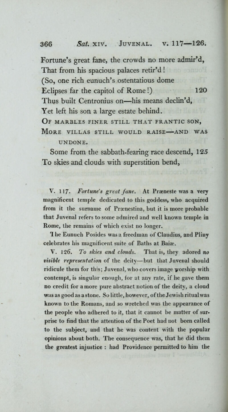 Fortune’s great fane, the crowds no more admir’d, That from his spacious palaces retir’d! (So, one rich eunuch’s ostentatious dome Eclipses far the capitol of Rome!) 120 Thus built Centronius on—his means declin’d, Yet left his son a large estate behind. Of marbles finer still that frantic son, More villas still would raise—and was UNDONE. Some from the sabbath-fearing race descend, 125 To skies and clouds with superstition bend, V. 117. Fortune's great fane. At Praeneste was a very magnificent temple dedicated to this goddess, who acquired from it the surname of Pramestina, but it is more probable that Juvenal refers to some admired and well known temple in Rome, the remains of which exist no longer. The Eunuch Posides was a freedman of Claudius, and Pliny celebrates his magnificent suite of Baths at Baia?. V. 126. To skies and clouds. That is, they adored no visible representation of the deity—but that Juvenal should ridicule them for this; Juvenal, who covers image worship with contempt, is singular enough, for at any rate, if he gave them no credit for a more pure abstract notion of the deity, a cloud was as good as a stone. So little, however, of the Jewish ritual was known to the Romans, and so wretched was the appearance of the people who adhered to it, that it cannot be matter of sur- prise to find that the attention of the Poet had not been called to the subject, and that he was content with the popular opinions about both. The consequence was, that he did them the greatest injustice : had Providence permitted to him the