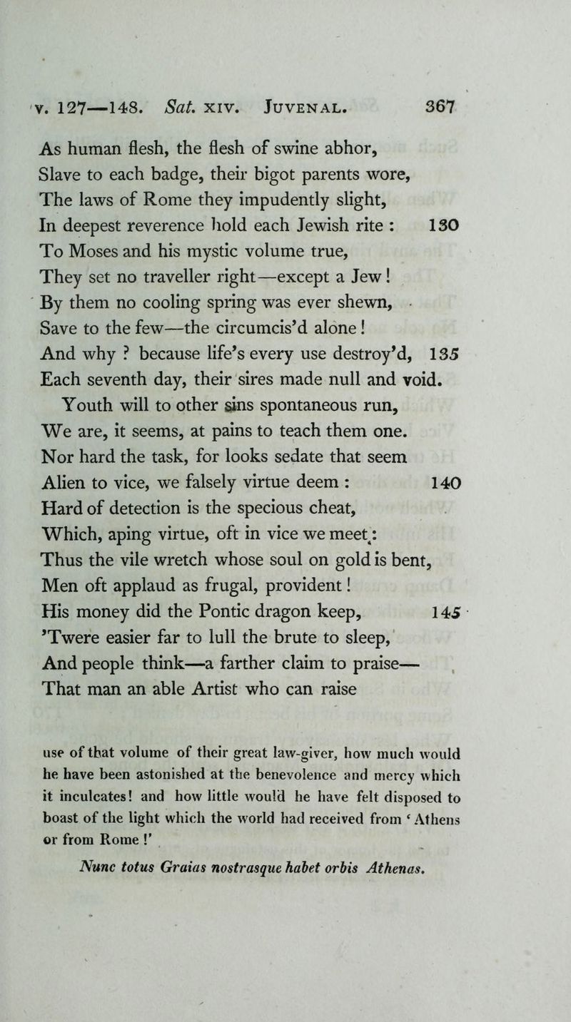 As human flesh, the flesh of swine abhor. Slave to each badge, their bigot parents wore, The laws of Rome they impudently slight. In deepest reverence hold each Jewish rite : 130 To Moses and his mystic volume true, They set no traveller right—except a Jew! By them no cooling spring was ever shewn, Save to the few—the circumcis’d alone! And why ? because life’s every use destroy’d, 135 Each seventh day, their sires made null and void. Youth will to other sins spontaneous run. We are, it seems, at pains to teach them one. Nor hard the task, for looks sedate that seem Alien to vice, we falsely virtue deem : 140 Hard of detection is the specious cheat, Which, aping virtue, oft in vice we meett: Thus the vile wretch whose soul on gold is bent, Men oft applaud as frugal, provident! His money did the Pontic dragon keep, 145 ’Twere easier far to lull the brute to sleep, And people think—a farther claim to praise— That man an able Artist who can raise use of that volume of their great law-giver, how much would he have been astonished at the benevolence and mercy which it inculcates! and how little would he have felt disposed to boast of the light which the world had received from ‘ Athens or from Rome !’ Nunc totus Graias nostrasque habet orbis Athenas.