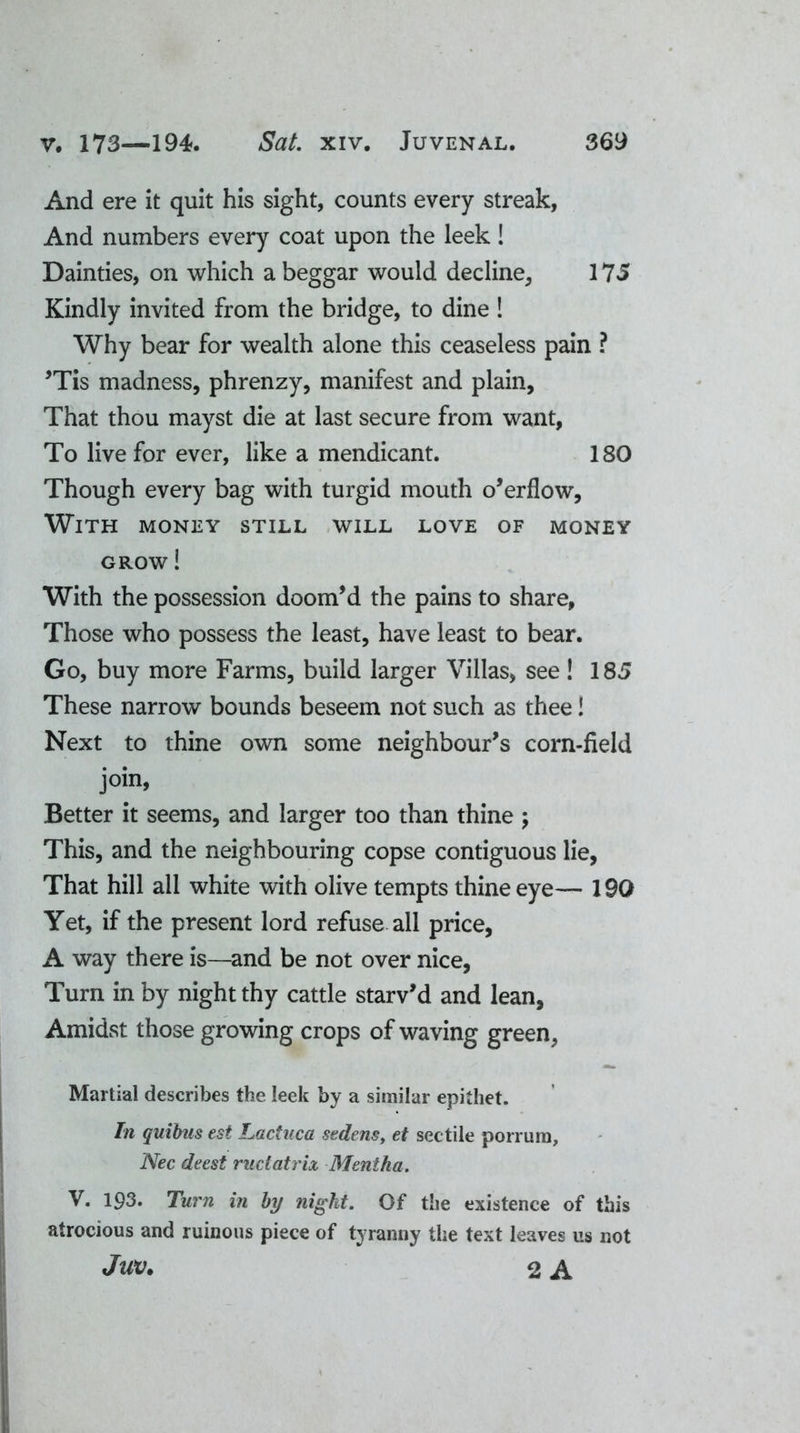 And ere it quit his sight, counts every streak, And numbers every coat upon the leek! Dainties, on which a beggar would decline, 175 Kindly invited from the bridge, to dine ! Why bear for wealth alone this ceaseless pain ? ’Tis madness, phrenzy, manifest and plain, That thou mayst die at last secure from want, To live for ever, like a mendicant. 180 Though every bag with turgid mouth o’erflow, With money still will love of money grow ! With the possession doom’d the pains to share, Those who possess the least, have least to bear. Go, buy more Farms, build larger Villas, see! 185 These narrow bounds beseem not such as thee! Next to thine own some neighbour’s corn-field join, Better it seems, and larger too than thine ; This, and the neighbouring copse contiguous lie, That hill all white with olive tempts thine eye— 190 Yet, if the present lord refuse all price, A way there is—and be not over nice, Turn in by night thy cattle starv’d and lean. Amidst those growing crops of waving green, Martial describes the leek by a similar epithet. In quibus est Lactuca sedensy et sectile porrum, Nec deest ruclatrix Mentha. V. 193* Turn in by night. Of the existence of this atrocious and ruinous piece of tyranny the text leaves us not JUV. 2 A