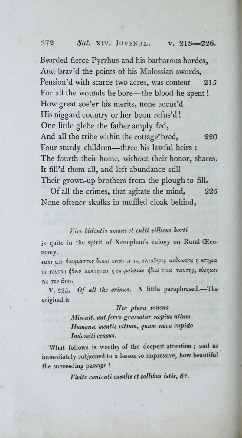 Bearded fierce Pyrrhus and his barbarous hordes, And brav’d the points of his Molossian swords. Pension’d with scarce two acres, was content 215 For all the wounds he bore—the blood he spent! How great soe’er his merits, none accus’d His niggard country or her boon refus’d! One little glebe the father amply fed, And all the tribe within the cottage*bred, 220 Four sturdy children—three his lawful heirs : The fourth their home, without their honor, shares. It fill’d them all, and left abundance still Their grown-up brothers from the plough to fill. Of all the crimes, that agitate the mind, 225 None oftener skulks in muffled cloak behind, Vive bidentis amans et eulti villicus horti is quite in the spirit of Xenophon’s eulogy on Rural (Eco- nomy. •£/xo< asv Quvpcto-rov Soksi eivxi si ng ehsvQspog ctvQpwirog r, xtyhaoc ti TOVTOV tfiov xexryjTai r\ S7ri/x,sAeiav $100 riva Tccvrrjg, evp^zv Sl£ rov /S*ov. V. 225. Of all the crimes. A little paraphrased.—The original is Nec plura venena Miscuity aut ferro grassatur scepius ullum Humance mentis vitium, quam sacra cupido Indomiti census. What follows is worthy of the deepest attention ; and as immediately subjoined to a lesson so impressive, how beautiful the succeeding passage ! Fivite contenti casulis et collibus istis, fyc.