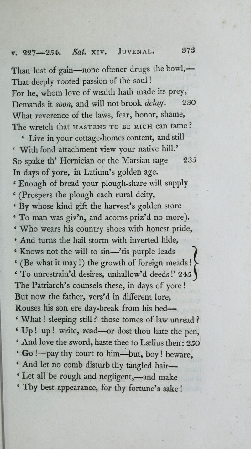 Than lust of gain—none oftener drugs the bowl,— That deeply rooted passion of the soul! For he, whom love of wealth hath made its prey, Demands it soon, and will not brook delay. 230 What reverence of the laws, fear, honor, shame, The wretch that hastens to be rich can tame ? c Live in your cottage-homes content, and still ‘ With fond attachment view your native hill/ So spake th’ Hernician or the Marsian sage 235 In days of yore, in Latium’s golden age. * Enough of bread your plough-share will supply c (Prospers the plough each rural deity, ‘ By whose kind gift the harvest’s golden store c To man was giv’n, and acorns priz’d no more). * Who wears his country shoes with honest pride, * And turns the hail storm with inverted hide, c Knows not the will to sin—’tis purple leads 1 c (Be what it may !) the growth of foreign meads! > ‘ To unrestrain’d desires, unhallow’d deeds!’ 245 \ The Patriarch’s counsels these, in days of yore! But now the father, vers’d in different lore, Rouses his son ere day-break from his bed— ‘ What! sleeping still ? those tomes of law unread ? c Up ! up ! write, read—or dost thou hate the pen, ‘ And love the sword, haste thee to Lselius then: 250 ‘ Go !—pay thy court to him—but, boy! beware, 4 And let no comb disturb thy tangled hair— 4 Let all be rough and negligent,—and make c Thy best appearance, for thy fortune’s sake!