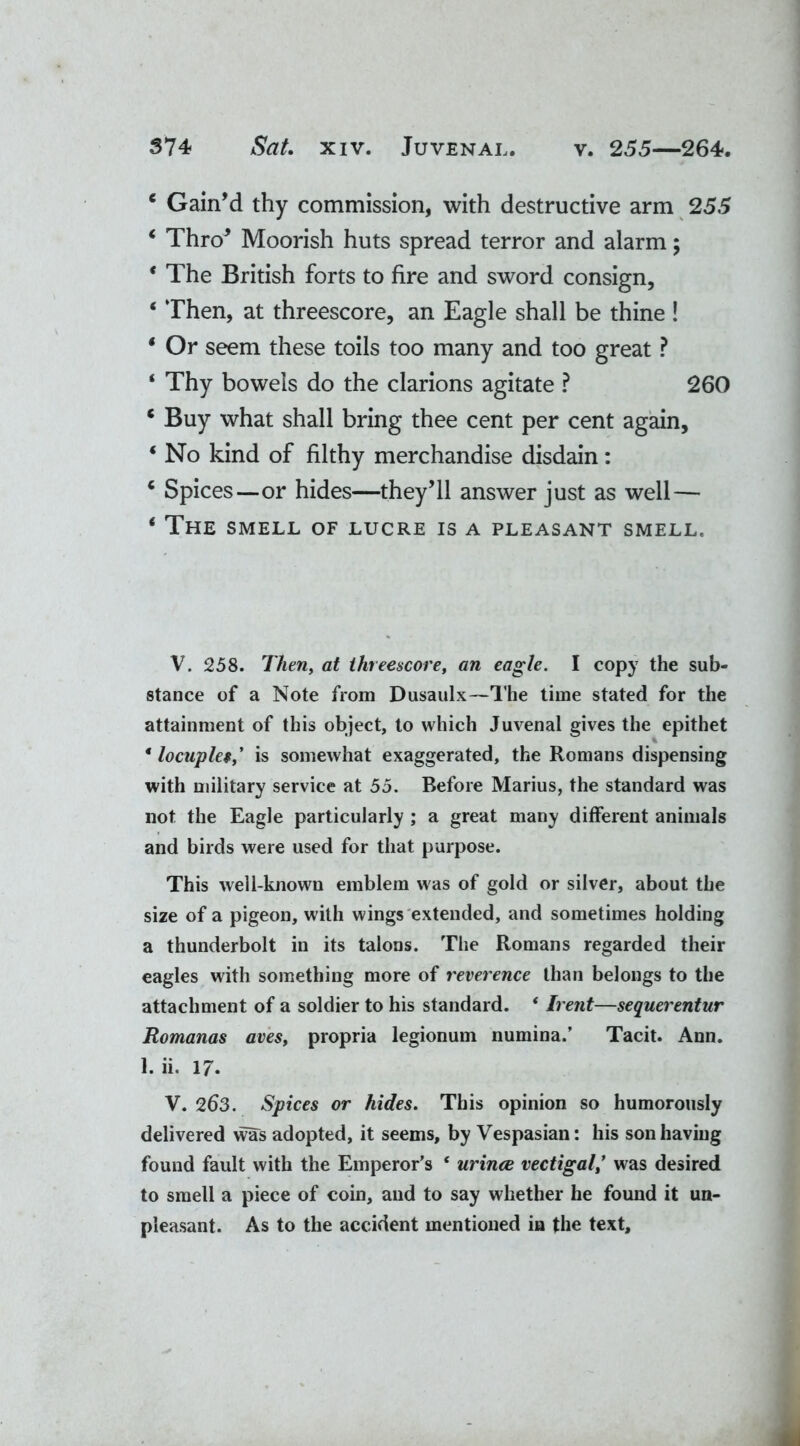 c Gain’d thy commission, with destructive arm 255 ‘ Thro’ Moorish huts spread terror and alarm; * The British forts to fire and sword consign, ‘ Then, at threescore, an Eagle shall be thine ! * Or seem these toils too many and too great ? ‘ Thy bowels do the clarions agitate ? 260 e Buy what shall bring thee cent per cent again, ‘ No kind of filthy merchandise disdain: Q Spices—or hides—they’ll answer just as well— ‘ The smell of lucre is a pleasant smell. V. 258. Then, at threescore, an eagle. I copy the sub- stance of a Note from Dusaulx—The time stated for the attainment of this object, to which Juvenal gives the epithet * locuple*,’ is somewhat exaggerated, the Romans dispensing with military service at 55. Before Marius, the standard was not the Eagle particularly; a great many different animals and birds were used for that purpose. This well-known emblem was of gold or silver, about the size of a pigeon, with wings extended, and sometimes holding a thunderbolt in its talons. The Romans regarded their eagles with something more of reverence than belongs to the attachment of a soldier to his standard. * Irent—sequerentur Romanes aves, propria legionum numina.’ Tacit. Ann. 1. ii. 17. V. 2b3. Spices or hides. This opinion so humorously delivered was adopted, it seems, by Vespasian: his son having found fault with the Emperor’s ‘ urines vectigal,’ was desired to smell a piece of coin, and to say whether he found it un- pleasant. As to the accident mentioned in the text.