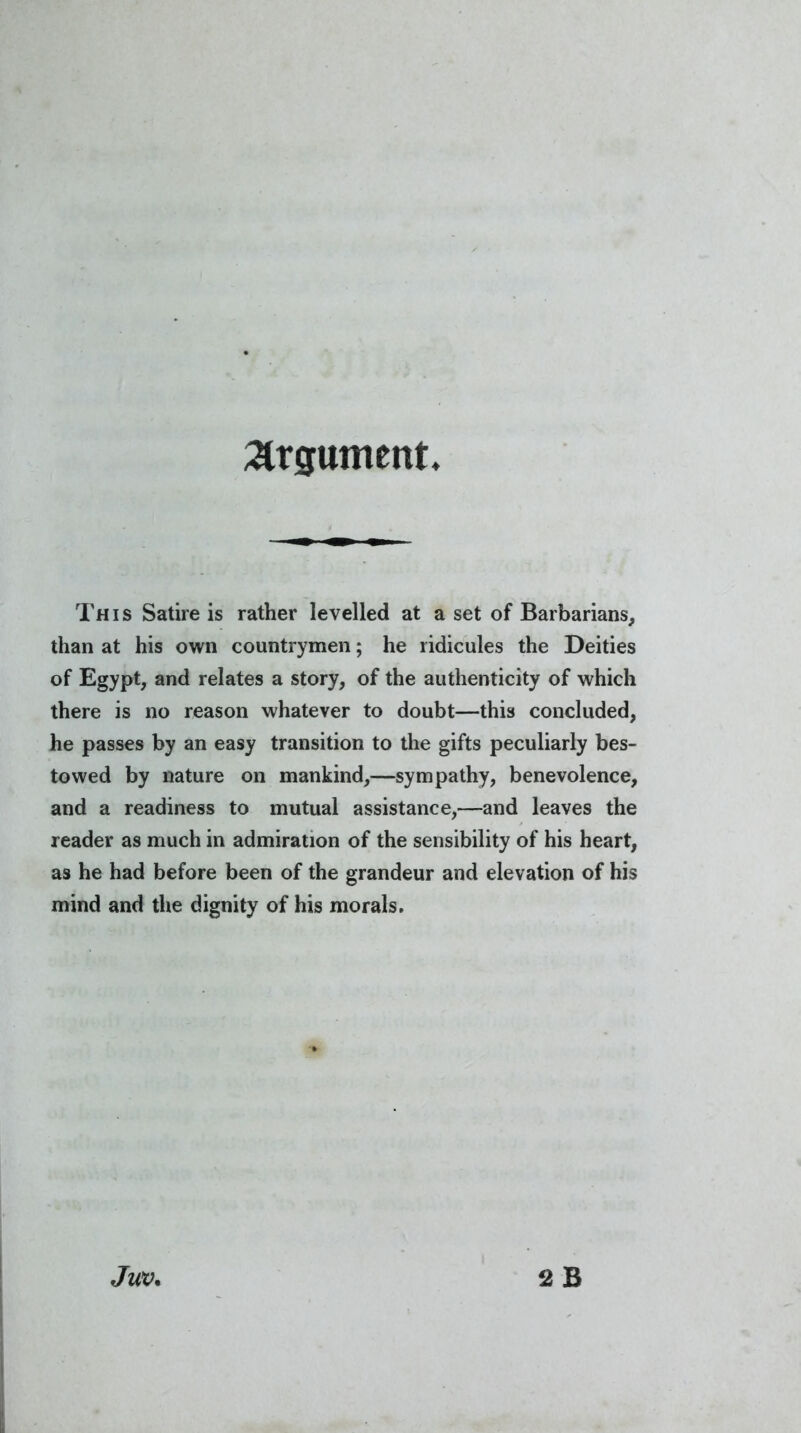 Argument. This Satire is rather levelled at a set of Barbarians, than at his own countrymen; he ridicules the Deities of Egypt, and relates a story, of the authenticity of which there is no reason whatever to doubt—this concluded, he passes by an easy transition to the gifts peculiarly bes- towed by nature on mankind,—sympathy, benevolence, and a readiness to mutual assistance,—and leaves the reader as much in admiration of the sensibility of his heart, as he had before been of the grandeur and elevation of his mind and the dignity of his morals.