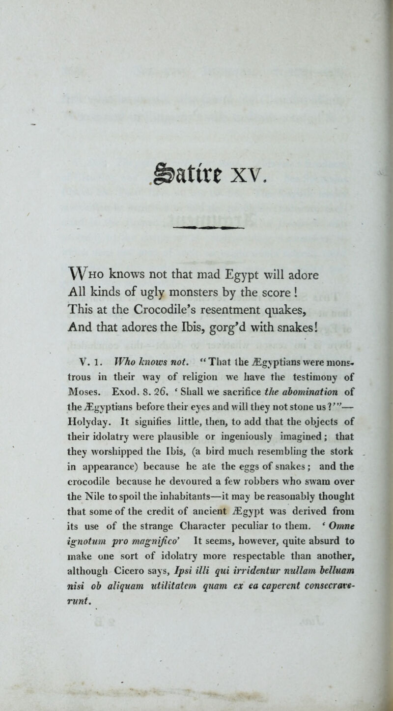 Satire xv. Who knows not that mad Egypt will adore All kinds of ugly monsters by the score 1 This at the Crocodile’s resentment quakes. And that adores the Ibis, gorg’d with snakes! V. 1. IVho knows not. “That Ihe ^Egyptians were mons* trous in their way of religion we have the testimony of Moses. Exod. 8. 26, ‘ Shall we sacrifice the abomination of the ^Egyptians before their eyes and will they not stone us?'”— Holyday. It signifies little, then, to add that the objects of their idolatry were plausible or ingeniously imagined ; that they worshipped the Ibis, (a bird much resembling the stork in appearance) because he ate the eggs of snakes; and the crocodile because he devoured a few robbers who swam over the Nile to spoil the inhabitants—it may be reasonably thought that some of the credit of ancient iEgypt was derived from its use of the strange Character peculiar to them. ‘ Omne ignotum pro magnifico’ It seems, however, quite absurd to make one sort of idolatry more respectable than another, although Cicero says. Ip si illi qui irridentur nullam belluam nisi ob aliquam utilitatem quam ex ea caperent consecrate- runt.