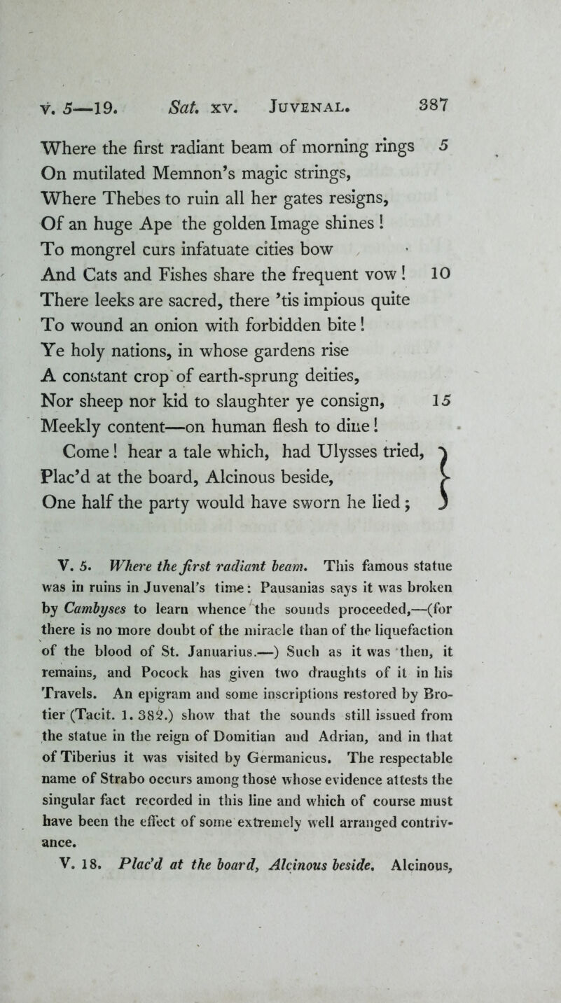 Where the first radiant beam of morning rings On mutilated Memnon’s magic strings, Where Thebes to ruin all her gates resigns. Of an huge Ape the golden Image shines 1 To mongrel curs infatuate cities bow And Cats and Fishes share the frequent vow! There leeks are sacred, there ’tis impious quite To wound an onion with forbidden bite! Ye holy nations, in whose gardens rise A constant crop of earth-sprung deities, Nor sheep nor kid to slaughter ye consign, Meekly content—on human flesh to dine! Come! hear a tale which, had Ulysses tried, Plac’d at the board, Alcinous beside, One half the party would have sworn he lied; V. 5. Where the first radiant beam. This famous statue was in ruins in Juvenal’s time: Pausanias says it was broken by Cambyses to learn whence the sounds proceeded,—(for there is no more doubt of the miracle than of the liquefaction of the blood of St. Januarius.—) Such as it was then, it remains, and Pocock has given two draughts of it in his Travels. An epigram and some inscriptions restored by Bro- tier (Tacit. 1.382.) show that the sounds still issued from the statue in the reign of Domitian and Adrian, and in that of Tiberius it was visited by Germanicus. The respectable name of Strabo occurs among those whose evidence attests the singular fact recorded in this line and which of course must have been the effect of some extremely well arranged contriv- ance. V. 18. Plac'd at the board, Alcinous beside, Alcinous, \