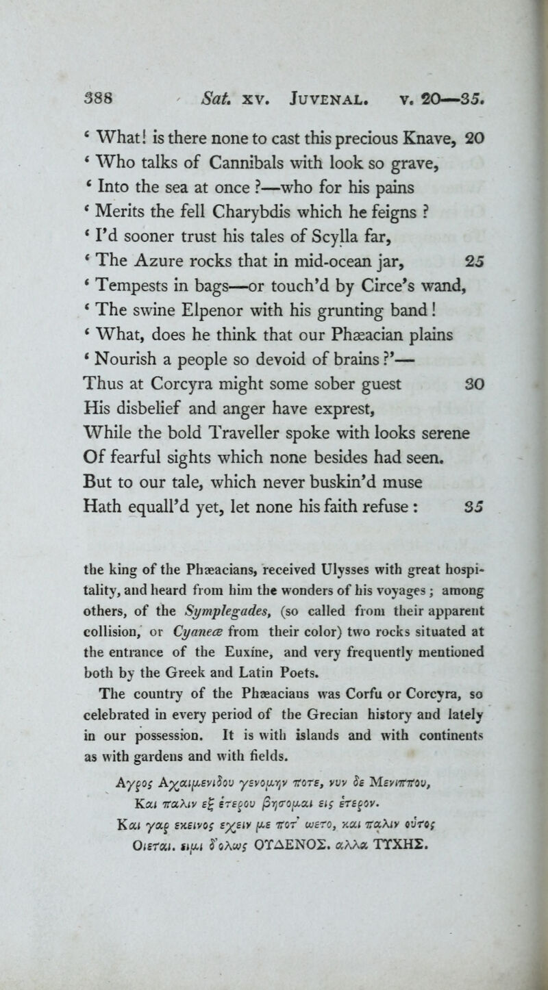 6 What! is there none to cast this precious Knave, 20 ‘ Who talks of Cannibals with look so grave, c Into the sea at once ?—who for his pains * Merits the fell Charybdis which he feigns ? ‘ Pd sooner trust his tales of Scylla far, ‘ The Azure rocks that in mid-ocean jar, 25 * Tempests in bags—or touch’d by Circe’s wand, * The swine Elpenor with his grunting band! 6 What, does he think that our Phseacian plains * Nourish a people so devoid of brains ?’— Thus at Corcyra might some sober guest 30 His disbelief and anger have exprest, While the bold Traveller spoke with looks serene Of fearful sights which none besides had seen. But to our tale, which never buskin’d muse Hath equall’d yet, let none his faith refuse : 35 the king of the Phaeacians, received Ulysses with great hospi- tality, and heard from him the wonders of his voyages; among others, of the Symplegades, (so called from their apparent collision, or Cyanece from their color) two rocks situated at the entrance of the Euxine, and very frequently mentioned both by the Greek and Latin Poets. The country of the Phaeacians was Corfu or Corcyra, so celebrated in every period of the Grecian history and lately in our possession. It is with islands and with continents as with gardens and with fields. Aygo$ ysvopyv nrots, vvv h MsviTnrov, KOil 7T0C\tV ej ETSgOV firjiTQpca £lg ETEgOV. Kou yoc§ sxeivos £%£<>' ^ tfor ousro, y.cli hocXiy o'Jro; Oisrou. tipi S'oAwf QTAEN02. aAAa TTXH2.