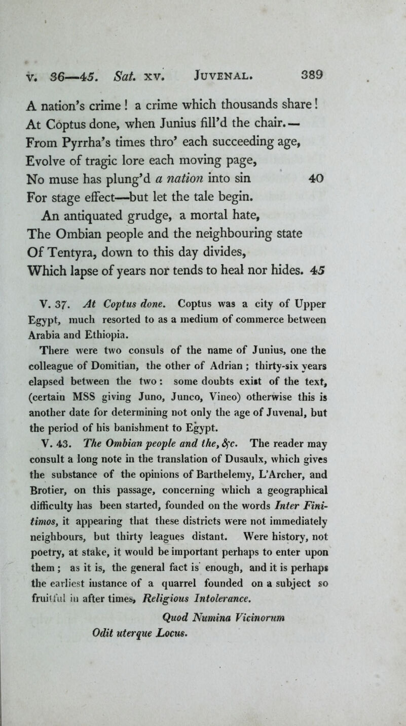 A nation’s crime ! a crime which thousands share! At Coptus done, when Junius fill’d the chair.— From Pyrrha’s times thro’ each succeeding age, Evolve of tragic lore each moving page. No muse has plung’d a nation into sin 40 For stage effect—but let the tale begin. An antiquated grudge, a mortal hate, The Ombian people and the neighbouring state Of Tentyra, down to this day divides, Which lapse of years nor tends to heal nor hides. 45 V. 37. At Cojptus done. Coptus was a city of Upper Egypt, much resorted to as a medium of commerce between Arabia and Ethiopia. There were two consuls of the name of Junius, one the colleague of Domitian, the other of Adrian ; thirty-six years elapsed between the two: some doubts exist of the text, (certain MSS giving Juno, Junco, Vineo) otherwise this is another date for determining not only the age of Juvenal, but the period of his banishment to Egypt. V. 43. The Ombian people and the,fyc. The reader may consult a long note in the translation of Dusaulx, which gives the substance of the opinions of Barthelemy, L’Archer, and Brotier, on this passage, concerning which a geographical difficulty has been started, founded on the words Inter Fini- timoSy it appearing that these districts were not immediately neighbours, but thirty leagues distant. Were history, not poetry, at stake, it would be important perhaps to enter upon them ; as it is, the general fact is enough, and it is perhaps the earliest instance of a quarrel founded on a subject so fruitful iu after times. Religious Intolerance. Quod Numina Vicinorum Odit uterque Locus.