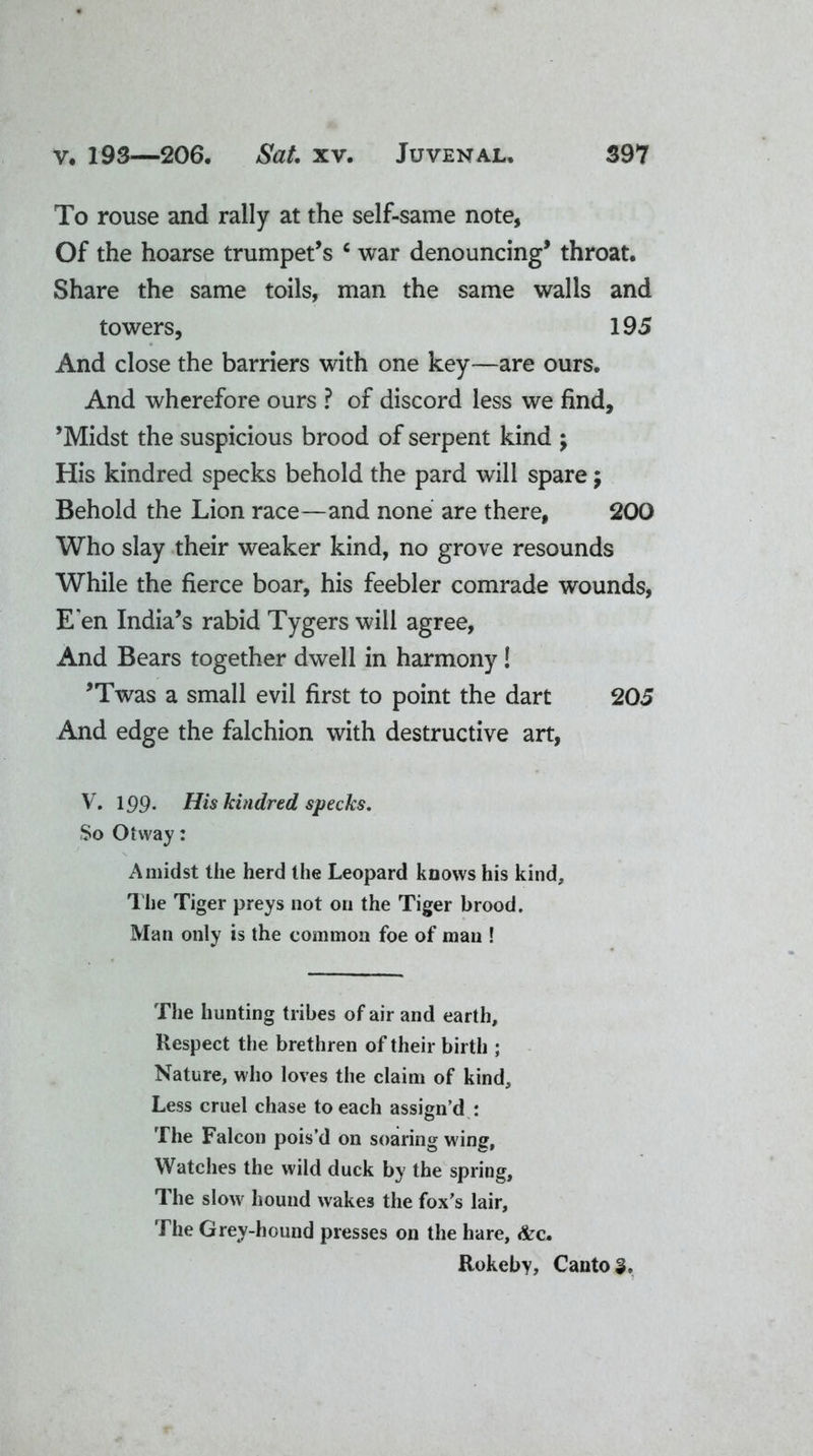 To rouse and rally at the self-same note, Of the hoarse trumpet’s c war denouncing* throat. Share the same toils, man the same walls and towers, 195 And close the barriers with one key—are ours. And wherefore ours ? of discord less we find, ’Midst the suspicious brood of serpent kind ; His kindred specks behold the pard will spare $ Behold the Lion race—and none are there, 200 Who slay their weaker kind, no grove resounds While the fierce boar, his feebler comrade wounds, E'en India’s rabid Tygers will agree, And Bears together dwell in harmony! ’Twas a small evil first to point the dart 205 And edge the falchion with destructive art, V. 199. His kindred specks. So Otway: Amidst the herd the Leopard knows his kind. The Tiger preys not on the Tiger brood. Man only is the common foe of man ! The hunting tribes of air and earth. Respect the brethren of their birth ; Nature, who loves the claim of kind. Less cruel chase to each assign’d : The Falcon pois’d on soaring wing, Watches the wild duck by the spring. The slow hound wakes the fox's lair. The Grey-hound presses on the hare, &c. Rokeby, Cantos.