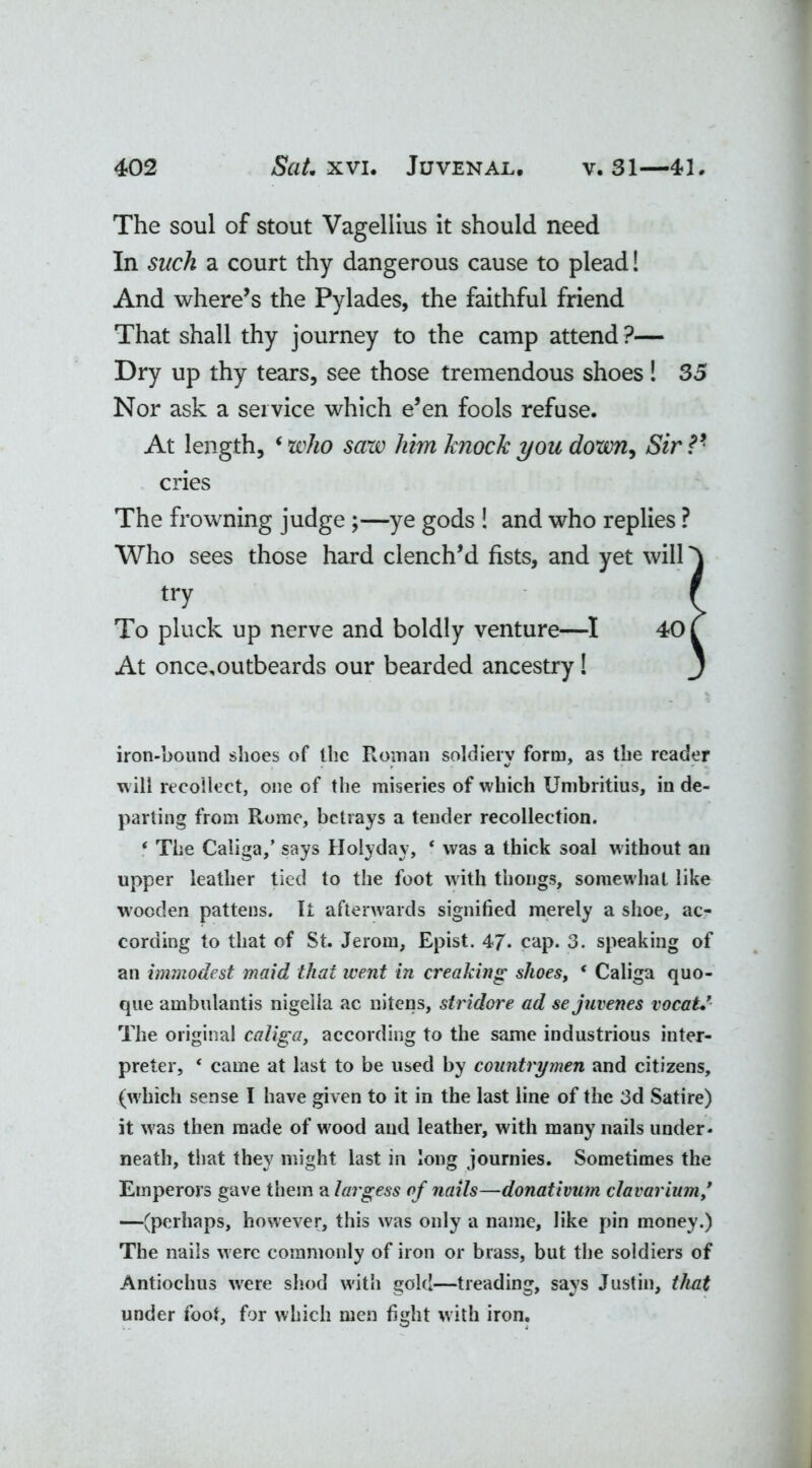 The soul of stout Vagellius it should need In sack a court thy dangerous cause to plead! And where’s the Pylades, the faithful friend That shall thy journey to the camp attend ?— Dry up thy tears, see those tremendous shoes! 35 Nor ask a service which e’en fools refuse. At length, ‘ who saw him knock you down, Sir V cries The frowning judge ;—ye gods ! and who replies ? Who sees those hard clench’d fists, and yet will At once.outbeards our bearded ancestry! iron-bound shoes of the Roman soldiery form, as the reader w ill recollect, one of the miseries of which Umbritius, in de- parting from Rome, betrays a tender recollection. * The Caliga,’ says Holyday, ‘ was a thick soal without an upper leather tied to the foot with thongs, somewhat like wooden pattens. It afterwards signified merely a shoe, ac- cording to that of St. Jerom, Epist. 47* cap. 3. speaking of an immodest maid that went in creaking shoes, * Caliga quo- que ambulantis nigella ac nitens, stridore ad sejuvenes vocaU’ The original caliga, according to the same industrious inter- preter, * came at last to be used by countrymen and citizens, (w hich sense I have given to it in the last line of the 3d Satire) it w'as then made of wood and leather, with many nails under- neath, that they might last in long journies. Sometimes the Emperors gave them a largess of nails—donativum cl ovarium,* —(perhaps, however, this was only a name, like pin money.) The nails w ere commonly of iron or brass, but the soldiers of Antiochus w'ere shod w'ith gold—treading, says Justin, that under foot, for which men fight with iron. try To pluck up nerve and boldly venture—I 40
