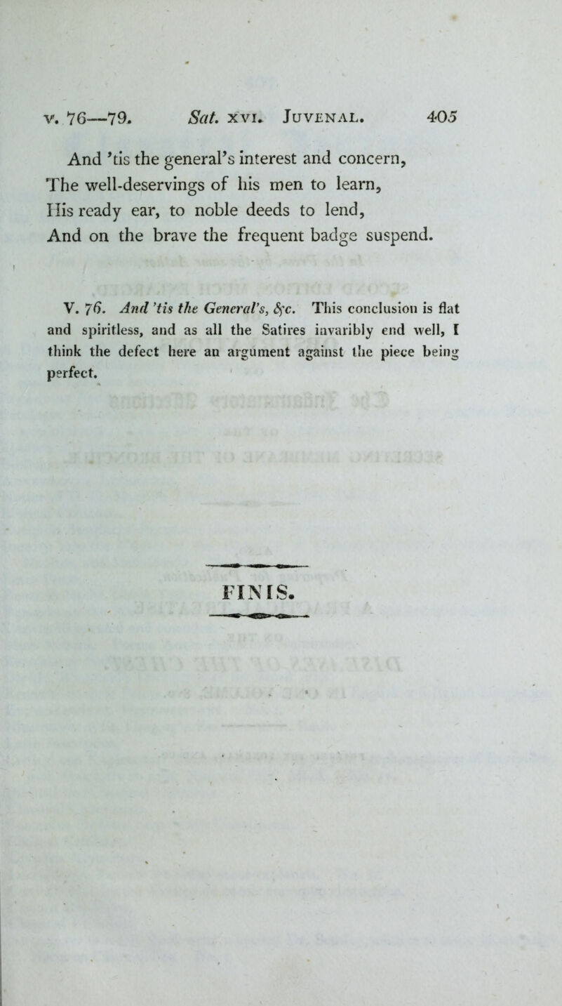 And ’tis the general’s interest and concern, The well-deservings of his men to learn. His ready ear, to noble deeds to lend, And on the brave the frequent badge suspend. V. 76- And ’tis the Generals, fyc. This conclusion is flat and spiritless, and as all the Satires iavaribly end well, I think the defect here an argument against the piece being perfect. FINIS.