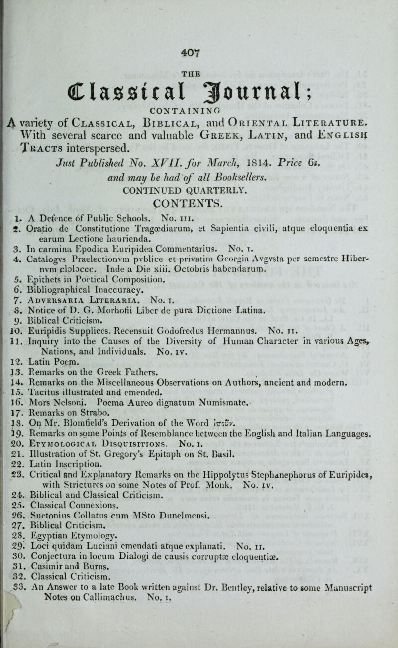 THE Classical Journal; CONTAINING | A variety of Classical, Biblical, and Oriental Literature. With several scarce and valuable Greek, Latin, and English Tracts interspersed. Just Published No, XVII, for March, 1814. Price 6s, and may be had of all Booksellers, CONTINUED QUARTERLY. CONTENTS. 1. A Defence 6f Public Schools. No. in. 2. Oratio de Constitutione Tragoediarum, el Sapientia civili, atque cloquentia ex earum Lectione haurienda. 3. In carmina Epodica Euripidea Commentarius. No. t. 4. Catalogvs Praelectionvm pvblice et privatim Georgia Avgvsta per semcstre Hiber- nvm cbbccc. Inde a Die xiii. Octobris habcndarurp. 5. Epithets in Poetical Composition. 6. Bibliographical Inaccuracy. I1 7. Adversaria Liteiiaria. No. i. S. Notice of D. G. Morhofii Liber de pura Dictione Latina. 9. Biblical Criticism. ii 10. Euripidis Suppliccs. Recensuit Godofredus Hermannus. No. ii. j 11. Inquiry into the Causes of the Diversity of Human Character in various Ages, Nations, and Individuals. No. iv. j 12. Latin Poem. 13. Remarks on the Greek Fathers. J4. Remarks on the Miscellaneous Observations on Authors, ancient and modern. I 15. Tacitus illustrated and emended. I l6. Mors Nelsoni. Poema Aureo dignatum Numismatc. 1 17* Remarks on Strabo. i| 18. On Mr. Blomfield’s Derivation of the Word Irfovv, l| 19. Remarks on some Points of Resemblance between the English and Italian Languages, ii 20. Etymological Disquisitions. No. 1. ( 21. Illustration of St. Gregory’s Epitaph on St. Basil. 22. Latin Inscription. 23. Critical and Explanatory Remarks on the Ilippolytus Stephanephorus of Euripides, with Strictures on some Notes of Prof. Monk. No. iv. 24. Biblical and Classical Criticism. 25. Classical Connexions. 26. Suetonius Collates cum MSto Dunelmensi. 27. Biblical Criticism. 28. Egyptian Etymology. 29. Loci quidam Luciani emendati atque explanati. No. ir. 1 30. Conjectura in locum Dialogi de causis corrupt* eloquentiue. 31. Casimir and Burns. 32. Classical Criticism. S3. An Answer to a late Book written against Dr. Bentley, relative to some Manuscript Notes on Callimachus. No, 1.