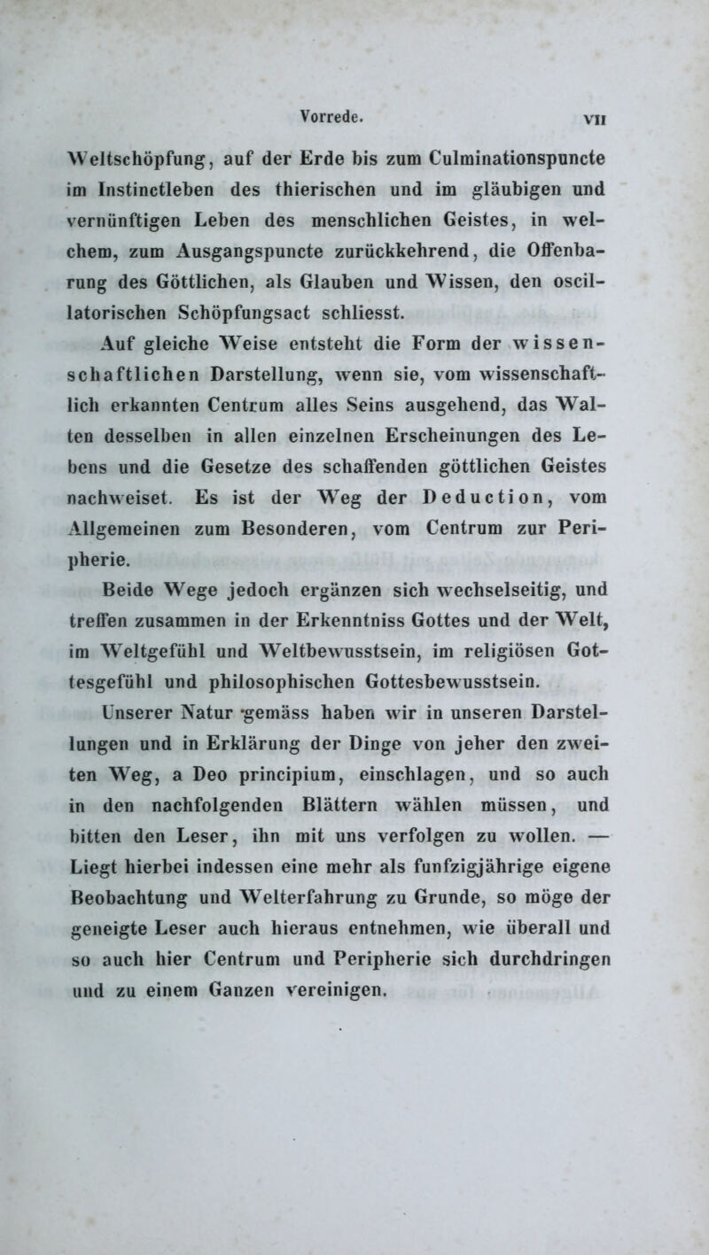 \V eltschöpfung, auf der Erde bis zum Culminationspuncte im Instinctleben des thierischen und im gläubigen und vernünftigen Leben des menschlichen Geistes, in wel- chem, zum Ausgangspuncte zurückkehrend, die Offenba- rung des Göttlichen, als Glauben und Wissen, den oscil- latorischen Schöpfungsact schliesst. Auf gleiche Weise entsteht die Form der wissen- schaftlichen Darstellung, wenn sie, vom wissenschaft- lich erkannten Centrum alles Seins ausgehend, das Wal- ten desselben in allen einzelnen Erscheinungen des Le- bens und die Gesetze des schaffenden göttlichen Geistes nachweiset. Es ist der W^eg der Deduction, vom Allgemeinen zum Besonderen, vom Centrum zur Peri- pherie. Beide Wege jedoch ergänzen sich wechselseitig, und treffen zusammen in der Erkenntniss Gottes und der Welt, im Weltgefühl und Weltbewusstsein, im religiösen Got- tesgefühl und philosophischen Gottesbewusstsein. Unserer Natur *gemäss haben wir in unseren Darstel- lungen und in Erklärung der Dinge von jeher den zwei- ten W^eg, a Deo principium, einschlagen, und so auch in den nachfolgenden Blättern wählen müssen, und bitten den Leser, ihn mit uns verfolgen zu wollen. — Liegt hierbei indessen eine mehr als fünfzigjährige eigene Beobachtung und Welterfahrung zu Grunde, so möge der geneigte Leser auch hieraus entnehmen, wie überall und so auch hier Centrum und Peripherie sich durchdringen und zu einem Ganzen vereinigen.