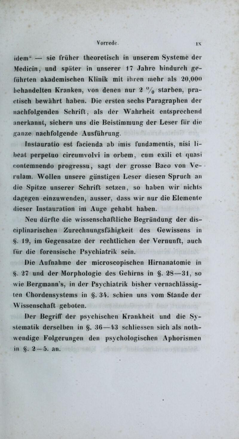 idem^^ — sie früher theoretisch in unserem Systeme der Medicin, und später in unserer 17 Jahre hindurch ge- führten akademischen Klinik mit ihren mehr als 20,000 behandelten Kranken, von denen nur 2 % starben, pra- ctisch bewährt haben. Die ersten sechs Paragraphen der nachfolgenden Schrift, als der Wahrheit entsprechend anerkannt, sichern uns die Beistimmung der Leser für die ganze nachfolgende Ausführung. Instauratio est facienda ab imis fundamentis, nisi li- beat perpetuo circumvolvi in orbem, cum exili et quasi contemnendo progressu, sagt der grosse Baco von Ve-• riilam. W'ollen unsere günstigen Leser diesen Spruch an die Spitze unserer Schrift setzen, so haben wir nichts dagegen einzuwenden, ausser, dass w ir nur die Elemente dieser Instauration im Auge gehabt haben. Neu dürfte die wissenschaftliche Begründung der dis- ciplinarischen Zurechnungsfähigkeit des Gewissens in §. 19, im Gegensätze der rechtlichen der Vernunft, auch für die forensische Psychiatrik sein. Die Aufnahme der microscopischen Hirnanatomie in §. 27 und der Morphologie des Gehirns in §. 28—31, so wie Bergmann’s, in der Psychiatrik bisher vernachlässig- ten Chordensystems in §. 34. schien uns vom Stande der Wissenschaft geboten. Der Begriff der psychischen Krankheit und die Sy- stematik derselben in §. 36—43 schliessen sich als noth- weiidige Folgerungen den psychologischen Aphorismen in 2 — 5. an.