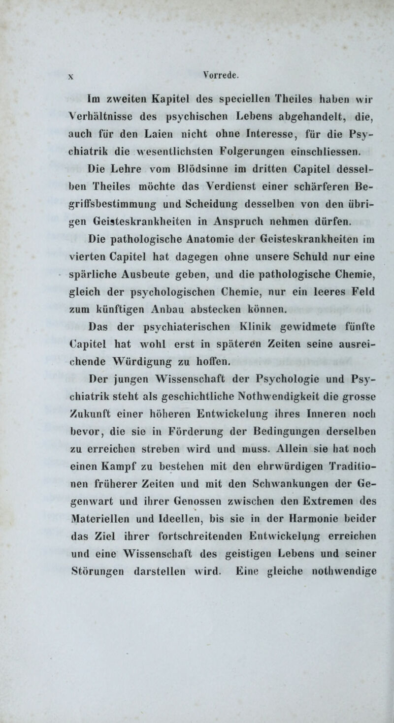 Im zweiten Kapitel des speciellen Theiles haben wir Verhältnisse des psychischen Lebens abgehandelt, die, auch für den Laien nicht ohne Interesse, für die Psy- chiatrik die wesentlichsten Folgerungen einschliessen. Die Lehre vom Blödsinne im dritten Capitel dessel- ben Theiles möchte das Verdienst einer schärferen Be- griffsbestimmung und Scheidung desselben von den übri- gen Geisteskrankheiten in Anspruch nehmen dürfen. Die pathologische Anatomie der Geisteskrankheiten im vierten Capitel hat dagegen ohne unsere Schuld nur eine spärliche Ausbeute geben, und die pathologische Chemie, gleich der psychologischen Chemie, nur ein leeres Feld zum künftigen Anbau abstecken können. Das der psychiaterischen Klinik gewidmete fünfte Capitel hat wohl erst in späteren Zeiten seine ausrei- chende Würdigung zu hoffen. Der jungen Wissenschaft der Psychologie und Psy- chiatrik steht als geschichtliche Nothwendigkeit die grosse Zukunft einer höheren Entwickelung ihres Inneren noch bevor, die sie in Förderung der Bedingungen derselben zu erreichen streben wird und muss. Allein sie hat noch einen Kampf zu bestehen mit den ehrwürdigen Traditio- nen früherer Zeiten und mit den Schwankungen der Ge- genwart und ihrer Genossen zwischen den Extremen des Materiellen und Ideellen, bis sie in der Harmonie beider das Ziel ihrer fortschreitenden Entwickelung erreichen und eine Wissenschaft des geistigen Lebens und seiner Störungen darstellen wird. Eine gleiche nothwendige