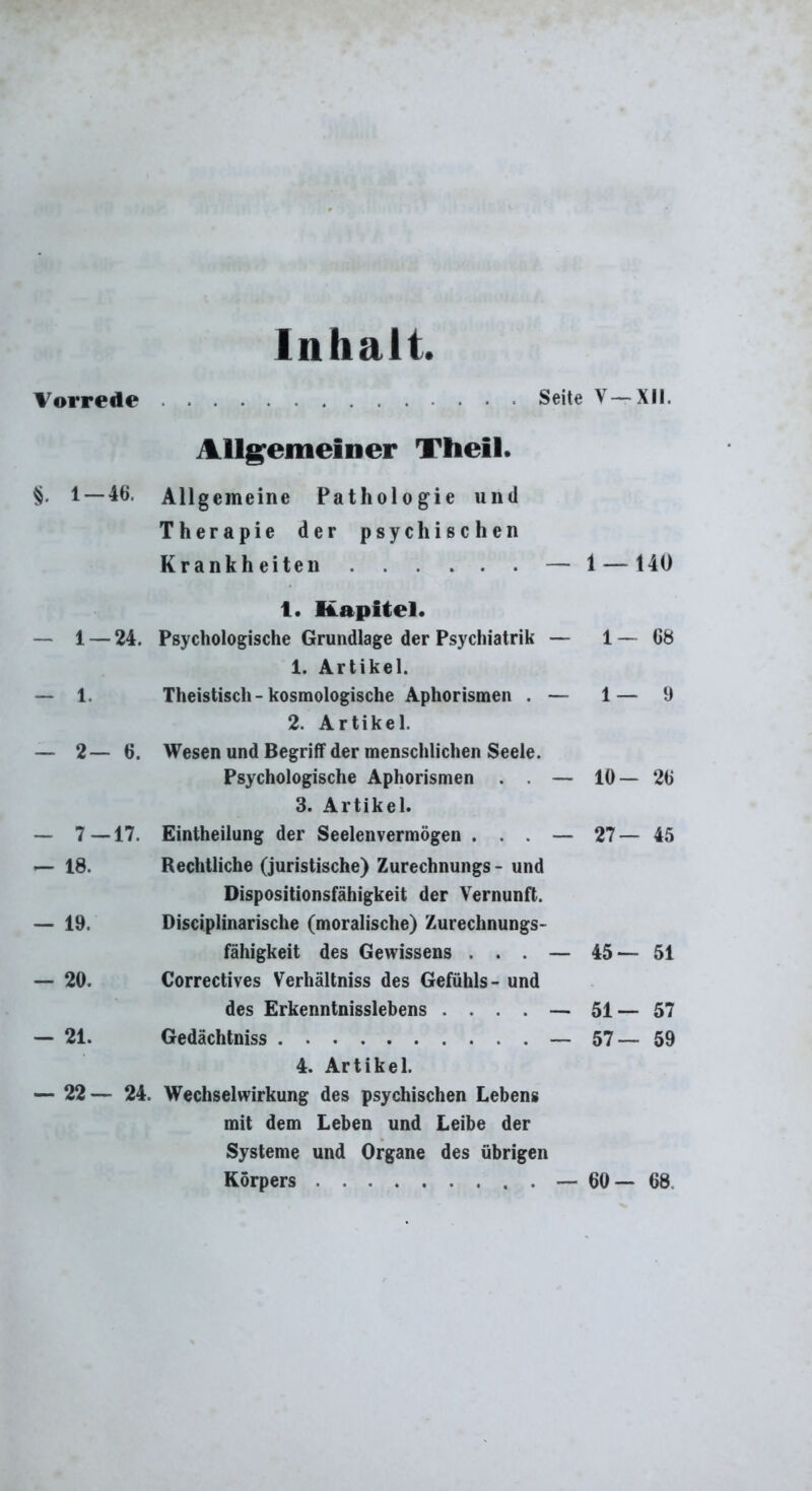 Inhalt Allgemeiner Theil. §. 1 — 46, Allgemeine Pathologie und Therapie der psychischen Krankheiten — 1 — 140 i. Kapitel. — 1 — 24. Psychologische Grundlage der Psychiatrik — 1 — 68 1. Artikel. — 1. Theistisch - kosmologische Aphorismen . — 1— 9 2. Artikel. — 2— 6. Wesen und Begriff der menschlichen Seele. Psychologische Aphorismen . . — 10—26 3. Artikel. — 7 — 17. Eintheilung der Seelenvermögen . . . — 27 — 45 — 18. Rechtliche (juristische) Zurechnungs - und Dispositionsfähigkeit der Vernunft. — 19. Disciplinarische (moralische) Zurechnungs- fähigkeit des Gewissens . . . — 45— 51 — 20. Correctives Verhältniss des Gefühls- und des Erkenntnisslebens .... — 51— 57 — 21. Gedächtniss — 57— 59 4. Artikel. — 22 — 24. Wechselwirkung des psychischen Lebens mit dem Leben und Leibe der Systeme und Organe des übrigen Körpers — 60— 68.