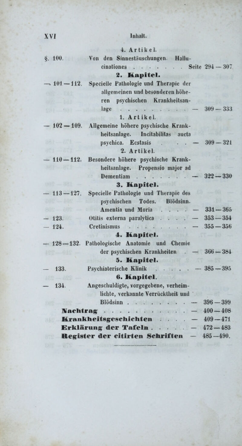 $. lOU. 4. Ar tik e 1. Von den Sinnestäuschungen. Hallu- cinationes Seite 294 — 307 2. Kapitel. —» 101 — 112. Specieile Pathologie und Therapie der allgemeinen und besonderen höhe- ren psychischen Krankheitsan- lage - 1. Artikel. Allgemeine höhere psychische Krank- heitsanlage. Incitabilitas aucta psychica. Ecstasis . . . - 2. Artikel. Besondere höhere psychische Krank- lieitsanlage. Propensio major ad Dementiam - 3. Kapitel. Specieile Pathologie und Therapie des psychischen Todes. Blödsinn. Amentia und Moria . . . . - Otitis externa paralytica . . . . - Cretinismus - 4. Kapitel. — 128 —132. Pathologische Anatomie und Chemie der psychischen Krankheiten . - 5. Kapitel. Psychiaterische Klinik 6. Kapitel. Angeschuldigte, vorgegebene, verheim- lichte, verkannte Verrücktheit und Blödsinn - — 102 — 109. — 110 — 112. — 113 — 127. 123, 124. - 133. - 134. machtrag^ — Krankheitsg^escliicliten . . . . — Erklärung^ der Tafeln — Register der eitirten Schriften — 309 — 333 309 — 321 322 — 330 331-365 353 — 354 355 — 356 366 — 304 385 — 395 396 — 399 400 — 408 409—471 472 — 483 485-490.