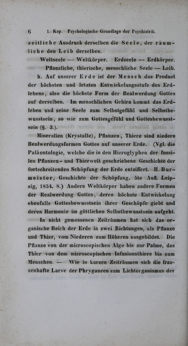 zeitliche Ausdruck derselben die Seele, der räum- liche den Leib derselben. Weltseele — Weltkörper. Erdseele — Erdkörper. Pflanzliche, thierische, menschliche Seele — Leib, h. Auf unserer Erde'ist der Mensch das Product der höchsten und letzten Entwickelungsstufe des Erd- lebens, also die höchste Form der Reahverdung Gottes auf derselben. Im menschlichen Gehirn kommt das Erd- leben und seine Seele zum Selbstgefühl und Selbstbe- wusstsein , so wie zum Gottesgefühl und Gottesbew usst- sein (§. 3.). Mineralien (Krystalle), Pflanzen, Tbiere sind niedere Realwerdungsformen Gottes auf unserer Erde. (Vgl. die Paläontologie, welche die in den Hieroglyphen der fossi- len Pflanzen- und Thierwelt geschriebene Geschichte der fortschreitenden Schöpfung der Erde entziffert. H. Bur- meister, Geschichte der Schöpfung. 5te Aufl. Leip- zig, 1854. 8.) Andere Weltkörper haben andere Formen der Realwerdung Gottes, deren höchste Entwickelung ebenfalls Gottesbewusstsein ihrer Geschöpfe* giebt und deren Harmonie im göttlichen Selbstbewusstsein aufgeht. In nicht gemessenen Zeiträumen hat sich das or- ganische Reich der Erde in zwei Richtungen, als Pflanze und Thier, vom Niederen zum Höheren ausgebildet. Die Pflanze von der microscopischen Alge bis zur Palme, das Thier von dem microscopischen Infusionsthiere bis zum »Menschen. — Wie in kurzen Zeiträumen sich die fraz- zenhafte Larve der Phryganeen zum Lichtorganismus der