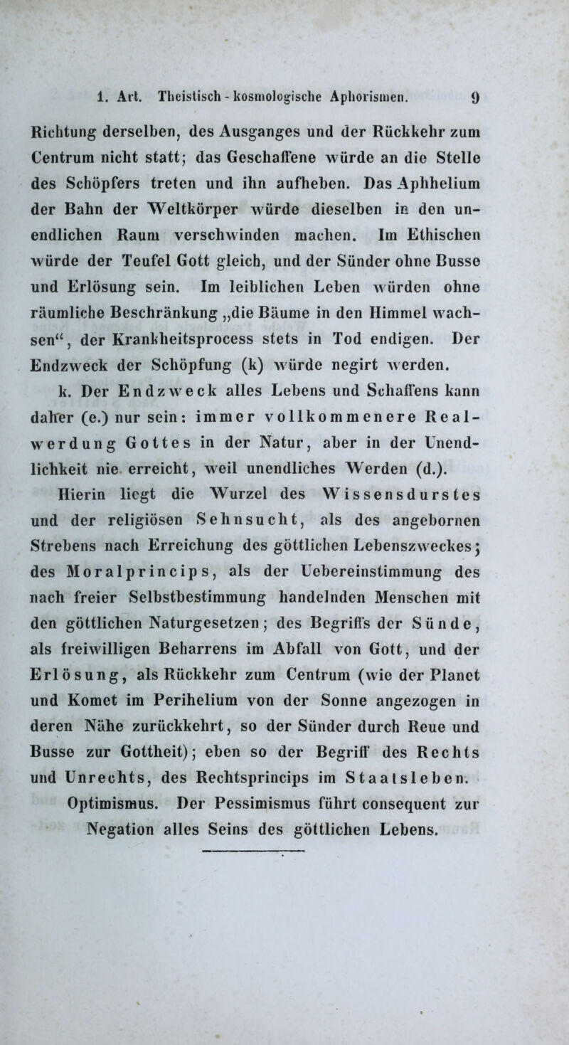 Richtung derselben, des Ausganges und der Rückkehr zum Centrum nicht statt; das Geschaffene würde an die Stelle des Schöpfers treten und ihn aufhehen. Das Aphhelium der Bahn der Weltkörper würde dieselben in den un- endlichen Raum verschwinden machen. Im Ethischen würde der Teufel Gott gleich, und der Sünder ohne Busse und Erlösung sein. Im leiblichen Leben Avürden ohne räumliche Beschränkung „die Bäume in den Himmel wach- sen“, der Krankheitsprocess stets in Tod endigen. Der Endzweck der Schöpfung (k) würde negirt Averden. k. Der Endzweck alles Lebens und Schaffens kann daher (e.) nur sein; immer vollkommenere Real- werdung Gottes in der Natur, aber in der Unend- lichkeit nie. erreicht, weil unendliches Werden (d.). Hierin liegt die Wurzel des Wissensdurstes und der religiösen Sehnsucht, als des angebornen Strebens nach Erreichung des göttlichen LebenszvA eckes; des Moralprincips, als der Uebereinstimmung des nach freier Selbstbestimmung handelnden Menschen mit den göttlichen Naturgesetzen; des Begriffs der Sünde, als freiwilligen Beharrens im Abfall von Gott, und der Erlösung, als Rückkehr zum Centrum (wie der Planet und Komet im Perihelium von der Sonne angezogen in deren Nähe zurückkehrt, so der Sünder durch Reue und Busse zur Gottheit); eben so der Begriff des Rechts und Unrechts, des Rechtsprincips im Staalsleben. . Optimismus. Der Pessimismus führt consequent zur Negation alles Seins des göttlichen Lebens.