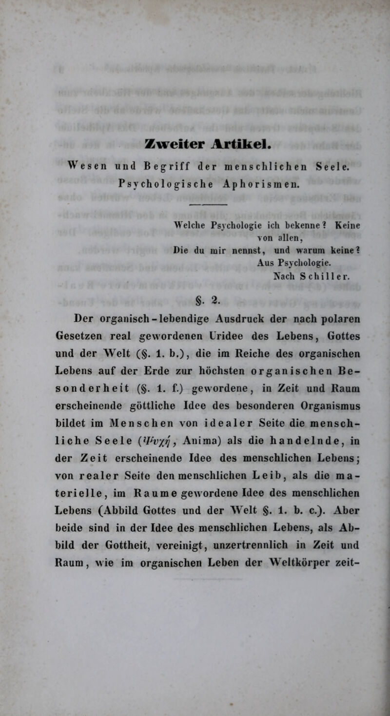 Zweiter Artikel. Wesen und Begriff der menschlichen Seele. Psychologische Aphorismen. Welche Psychologie ich bekenne? Keine von allen, Die du mir nennst, und warum keine? Aus Psychologie. Nach Schiller. §. 2. Der organisch-lebendige Ausdruck der nach polaren Gesetzen real gewordenen Uridee des Lebens, Gottes und der Welt (§. 1. b.), die im Reiche des organischen Lebens auf der Erde zur höchsten organischen Be- sonderheit (§. 1. f.) gewordene, in Zeit und Raum erscheinende göttliche Idee des besonderen Organismus bildet im Menschen von idealer Seite die mensch- liche Seele Anima) als die handelnde, in der Zeit erscheinende Idee des menschlichen Lebens; von realer Seite den menschlichen Leib, als die ma- terielle, im Raume gewordene Idee des menschlichen Lebens (Abbild Gottes und der Welt §. 1. b. c.). Aber beide sind in der Idee des menschlichen Lebens, als Ab- bild der Gottheit, vereinigt, unzertrennlich in Zeit und Raum, wie im organischen Leben der Weltkörper zeit-