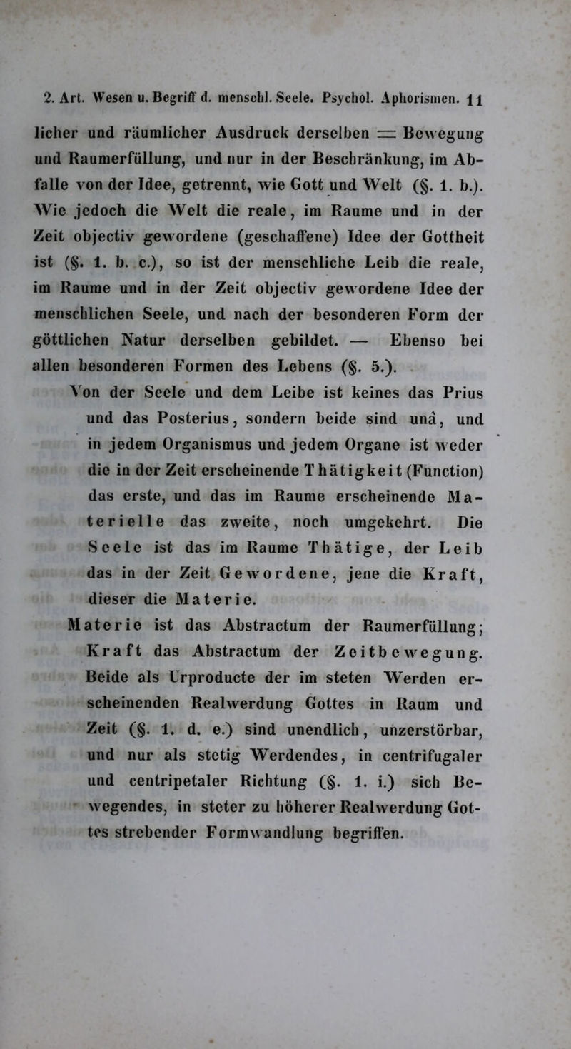 lieber und räumlicher Ausdruck derselben =: Bewegung und Raumerfüllung, und nur in der Beschränkung, im Ab- falle von der Idee, getrennt, wie Gott und Welt (§. 1. b.). Wie jedoch die Welt die reale, im Raume und in der Zeit objectiv gewordene (geschaffene) Idee der Gottheit ist (§. 1. b. c.), so ist der menschliche Leib die reale, im Raume und in der Zeit objectiv gewordene Idee der menschlichen Seele, und nach der besonderen Form der göttlichen Natur derselben gebildet. — Ebenso bei allen besonderen Formen des Lebens (§. 5.). . Von der Seele und dem Leibe ist keines das Prius und das Posterius, sondern beide sind und, und in jedem Organismus und jedem Organe ist weder die in der Zeit erscheinende T hätigkeit (Function) das erste, und das im Raume erscheinende Ma- terielle das zweite, noch umgekehrt. Die Seele ist das im Raume Thätige, der Leib das in der Zeit Gewordene, jene die Kraft, dieser die Materie. Materie ist das Abstractum der Raumerfüllung; Kraft das Abstractum der Zeitb e w^egung. Beide als Urproducte der im steten Werden er- scheinenden Realwerdung Gottes in Raum und Zeit (§. 1. d. e.) sind unendlich, unzerstörbar, und nur als stetig Werdendes, in centrifugaler und centripetaler Richtung (§. 1. i.) sich Be- wegendes, in steter zu höherer Realwerdung Got- tes strebender Formw andlung begriffen.