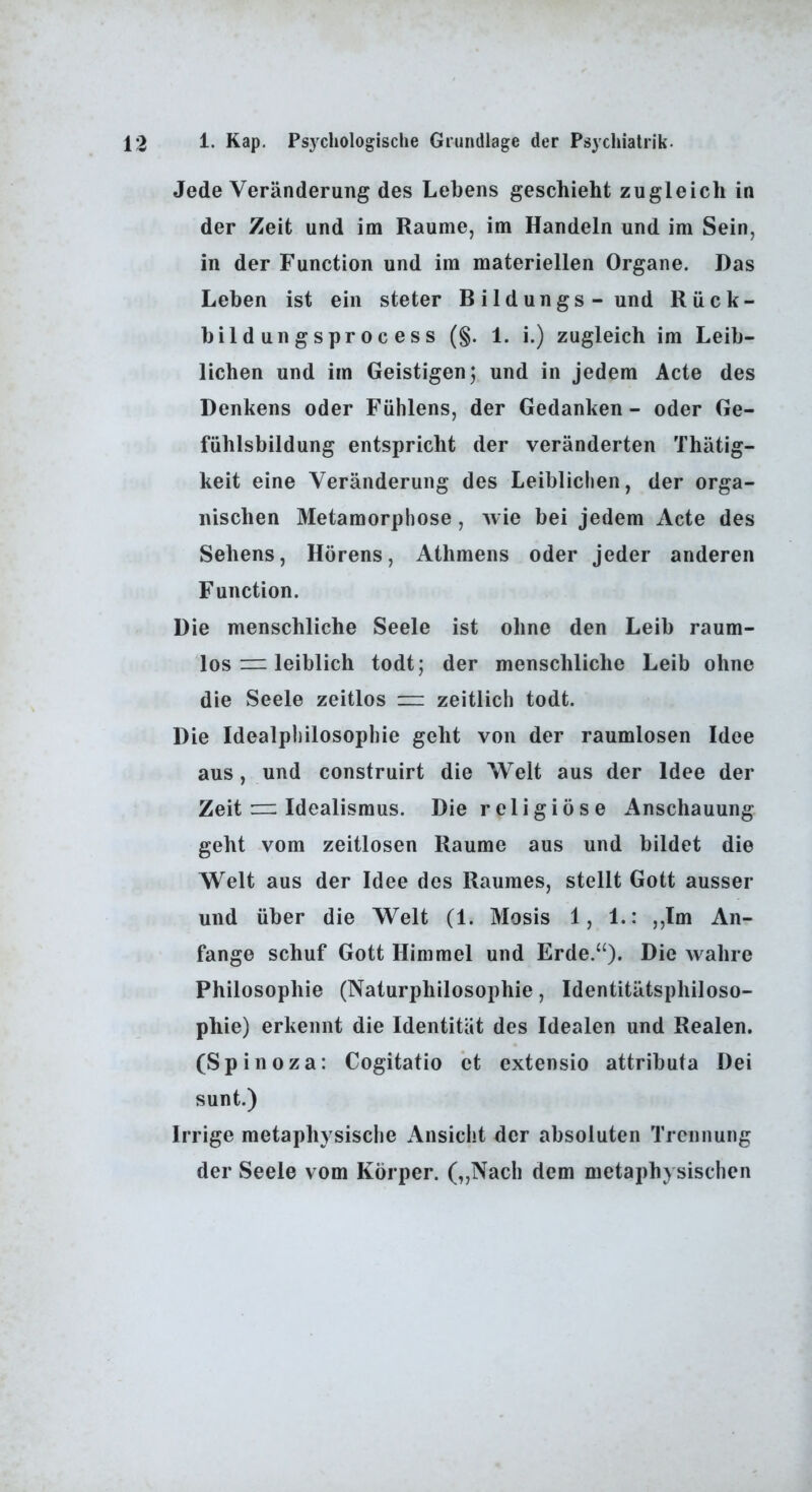 Jede Veränderung des Lebens geschieht zugleich in der Zeit und im Raume, im Handeln und im Sein, in der Function und im materiellen Organe. Das Leben ist ein steter Bildungs-und Rück- bild ungs pro c es s (§. 1. i.) zugleich im Leib- lichen und im Geistigen; und in jedem Acte des Denkens oder Fuhlens, der Gedanken - oder Ge- fühlsbildung entspricht der veränderten Thätig- keit eine Veränderung des Leiblichen, der orga- nischen Metamorphose, wie bei jedem Acte des Sehens, Hörens, Athmens oder jeder anderen Function. Die menschliche Seele ist ohne den Leib raum- los = leiblich todt; der menschliche Leib ohne die Seele zeitlos = zeitlich todt. Die Idealphilosophie geht von der raumlosen Idee aus, und construirt die Welt aus der Idee der Zeit zu Idealismus. Die religiöse Anschauung geht vom zeitlosen Raume aus und bildet die Welt aus der Idee des Raumes, stellt Gott ausser und über die Welt (1. Mosis 1, 1.: ,,Im An- fänge schuf Gott Himmel und Erde.“). Die wahre Philosophie (Naturphilosophie, Identitätsphiloso- phie) erkennt die Identität des Idealen und Realen. (Spinoza: Cogitatio et extensio attributa Dei sunt.) Irrige metaphysische Ansicht der absoluten Trennung der Seele vom Körper. („Nach dem metaphysischen