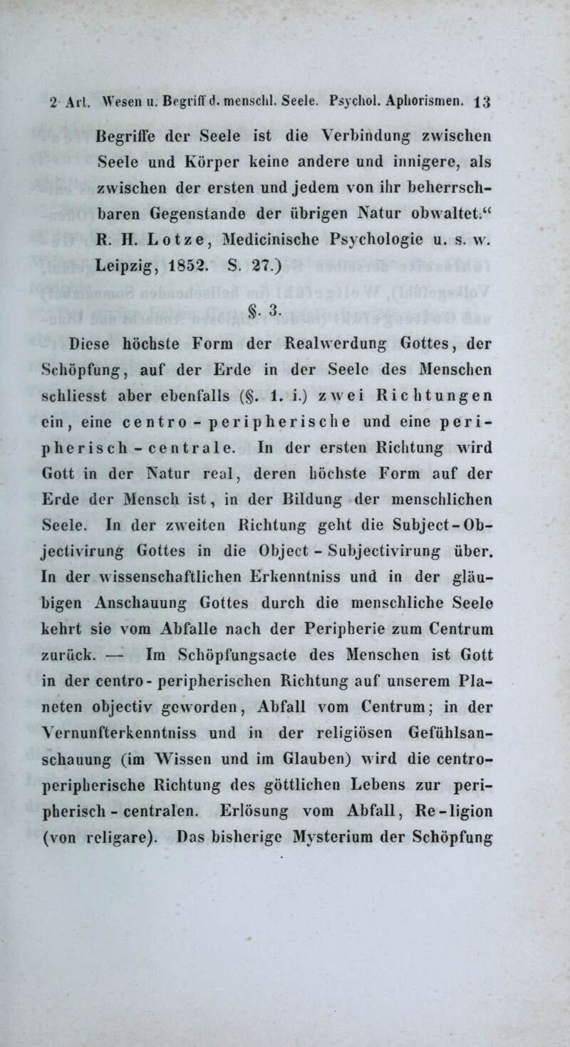 Begriffe der Seele ist die Verbindung zwischen Seele und Körper keine andere und innigere, als zwischen der ersten und jedem von ihr beherrsch- baren Gegenstände der übrigen Natur obwaltet.“ R. H. Lotze, Medicinische Psychologie u. s. w. Leipzig, 1852. S. 27.) §. 3. Diese höchste Form der Realwerdung Gottes, der Schöpfung, auf der Erde in der Seele des Menschen schliesst aber ebenfalls (§. 1. i.) zwei Richtungen ein, eine centro - peripherische und eine peri- pherisch-centrale. In der ersten Richtung wird Gott in der Natur real, deren höchste Form auf der Erde der Mensch ist, in der Bildung der menschlichen Seele. In der zweiten Richtung geht die Subject-Ob- jectivirung Gottes in die Object - Subjectivirung über. In der wissenschaftlichen Erkenntniss und in der gläu- bigen Anschauung Gottes durch die menschliche Seele kehrt sie vom Abfalle nach der Peripherie zum Centrum zurück. — Im Schöpfungsacte des Menschen ist Gott in der centro-peripherischen Richtung auf unserem Pla- neten objectiv geworden, Abfall vom Centrum; in der Vernunfterkenntniss und in der religiösen Gefühlsan- schauung (im Wissen und im Glauben) wird die centro- peripherische Richtung des göttlichen Lebens zur peri- pherisch-centralen. Erlösung vom Abfall, Re-ligion (von rcligare). Das bisherige Mysterium der Schöpfung