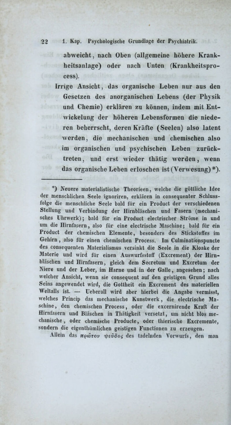 abweicht, nach Oben (allgemeine höhere Krank- heitsanlage) oder nach Unten (Krankheitspro- cess). Irrige Ansicht, das organische Leben nur aus den Gesetzen des anorganischen Lebens (der Physik und Chemie) erklären zu können, indem mit Ent- wickelung der höheren Lebensformen die niede- ren beherrscht, deren Kräfte (Seelen) also latent werden, die mechanischen und chemischen also im organischen und psy^chischen Leben zurück- treten , und erst wieder thätig werden, wenn das organische Leben erloschen ist (Verwesung) *). *) Neuere materialistische Theorieen, welche die göttliche Idee der menschlichen Seele ignoriren, erklären in consequenter Schluss- folge die menschliche Seele bald für ein Product der verschiedenen Stellung und Verbindung der Hirnbläschen und Fasern (mechani- sches Uhrwerk); bald für ein Product electrischer Ströme in und um die Hirnfasern, also für eine electrische 31aschine; bald für ein Product der chemischen Elemente, besonders des Stickstoffes im Gehirn, also für einen chemischen Process. Im Culminationspuncte des consequenten Materialismus versinkt die Seele in die Kloake der 3Iaterie und wird für einen Auswurfsstoff (Excrement) der Hirn- bläschen und Hirnfasern, gleich dem Secretum und Excretum der Niere und der Leber, im Harne und in der Galle, angesehen; nach welcher Ansicht, wenn sie consequent auf den geistigen Grund alles Seins angewendet wird, die Gottheit ein Excrement des materiellen Weltalls ist. — üeberall wird aber hierbei die Angabe vermisst, welches Princip das mechanische Kunstwerk, die electrische 3Ia- schine, den chemischen Process, oder die excernirende Kraft der Hirnfasern und Bläschen in Thätigkeit versetzt, um nicht blos me- chanische , oder chemische Producte, oder thierische Excremente, sondern die eigenthümlichen geistigen Functionen zu erzeugen. Allein das nQcorov 'ipsvSos des tadelnden Vorwurfs, den man