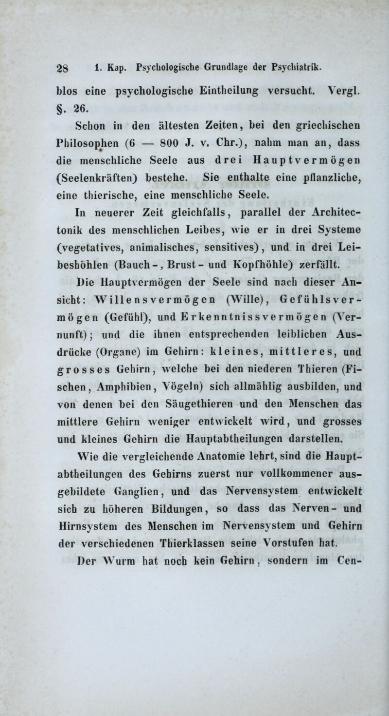 blos eine psychologische Eintheilung versucht. Vergl. §. 26. Schon in den ältesten Zeiten, bei den griechischen Philosophen (6 — 800 J. v. Chr.), nahm man an, dass die menschliche Seele aus drei Hauptvermögen (Seelenkräften) bestehe. Sie enthalte eine pflanzliche, eine thierische, eine menschliche Seele. In neuerer Zeit gleichfalls, parallel der Architec- tonik des menschlichen Leibes, wie er in drei Systeme (vegetatives, animalisches, sensitives), und in drei Lei- beshöhlen (Bauch-, Brust-und Kopfhöhle) zerfällt. Die Hauptvermögen der Seele sind nach dieser An- sicht: Willensvermögen (Wille), Gefühlsver- mögen (Gefühl), und Erkenntnissvermögen (Ver- nunft) ; und die ihnen entsprechenden leiblichen Aus- drücke (Organe) im Gehirn; kleines, mittleres, und grosses Gehirn, welche bei den niederen Thieren (Fi- schen, Amphibien, Vögeln) sich allmählig ausbilden, und von denen bei den Säugethieren und den Menschen das mittlere Gehirn weniger entwickelt wird, und grosses und kleines Gehirn die Hauptabtheilungen darstellen. Wie die vergleichende Anatomie lehrt, sind die Haupt- abtheilungen des Gehirns zuerst nur vollkommener aus- gebildete Ganglien, und das Nervensystem entwickelt sich zu höheren Bildungen, so dass das Nerven- und Hirnsystem des Menschen im Nervensystem und Gehirn der verschiedenen Thierklassen seine Vorstufen hat. Der Wurm hat noch kein Gehirn, sondern im Cen-