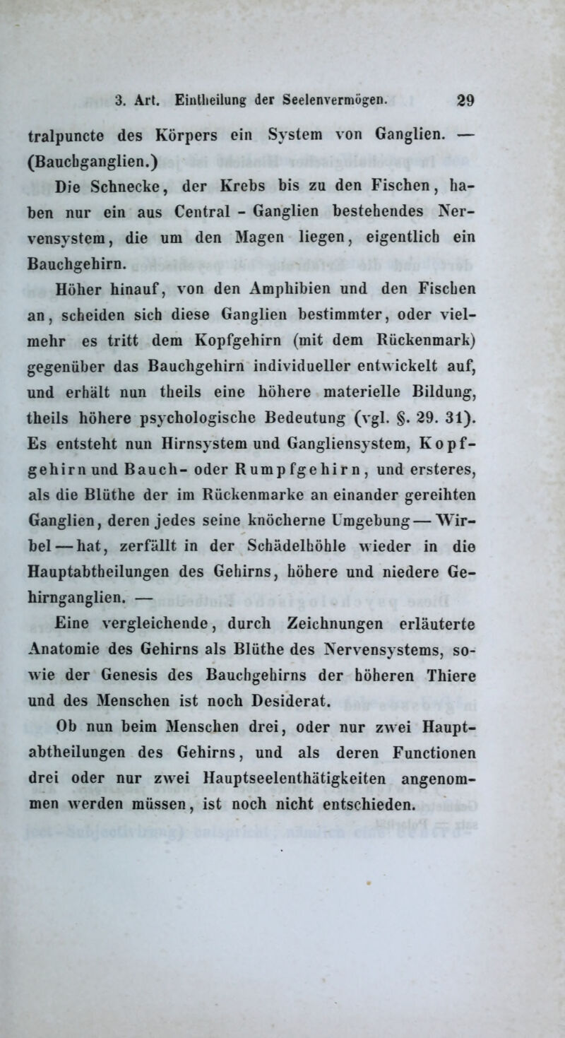 tralpuncte des Körpers ein System von Ganglien. — (Bauchganglien.) Die Schnecke, der Krebs bis zu den Fischen, ha- ben nur ein aus Central - Ganglien bestehendes Ner- vensystem , die um den Magen liegen, eigentlich ein Bauchgehirn. Höher hinauf, von den Amphibien und den Fischen an, scheiden sich diese Ganglien bestimmter, oder viel- mehr es tritt dem Kopfgehirn (mit dem Rückenmark) gegenüber das Bauchgehirn individueller entwickelt auf, und erhält nun theils eine höhere materielle Bildung, theils höhere psychologische Bedeutung (vgl. §. 29. 31). Es entsteht nun Hirnsystem und Gangliensystem, Kopf- gehirn und Bauch- oder Rumpfgehirn, und ersteres, als die Blüthe der im Rückenmarke an einander gereihten Ganglien, deren jedes seine knöcherne Umgebung — Wir- bel— hat, zerfällt in der Schädelhöhle wieder in die Hauptabtheilungen des Gehirns, höhere und niedere Ge- hirnganglien. — Eine vergleichende, durch Zeichnungen erläuterte Anatomie des Gehirns als Blüthe des Nervensystems, so- wie der Genesis des Bauchgehirns der höheren Thiere und des Menschen ist noch Desiderat. Ob nun beim Menschen drei, oder nur zwei Haupt- abtheilungen des Gehirns, und als deren Functionen drei oder nur zwei Hauptseelenthätigkeiten angenom- men werden müssen, ist noch nicht entschieden.