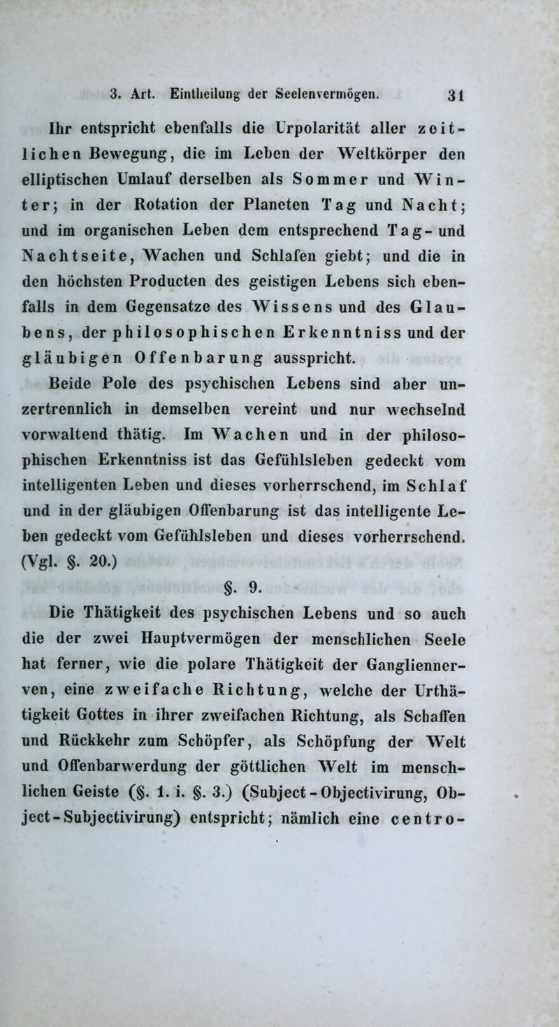 Ihr entspricht ebenfalls die Urpolarität aller zeit- lichen Bewegung, die im Leben der Weltkörper den elliptischen Umlauf derselben als Sommer und Win- ter; in der Rotation der Planeten Tag und Nacht; und im organischen Leben dem entsprechend Tag-und Nachtseite, Wachen und Schlafen giebt; und die in den höchsten Producten des geistigen Lebens sich eben- falls in dem Gegensätze des Wissens und des Glau- bens, der philosophischen Erkenntniss und der gläubigen Offenbarung ausspricht. Beide Pole des psychischen Lebens sind aber un- zertrennlich in demselben vereint und nur wechselnd vorwaltend thätig. Im Wachen und in der philoso- phischen Erkenntniss ist das Gefühlsleben gedeckt vom intelligenten Leben und dieses vorherrschend, im Schlaf und in der gläubigen Offenbarung ist das intelligente Le- ben gedeckt vom Gefühlsleben und dieses vorherrschend. (Vgl. §. 20.) §. 9. Die Thätigkeit des psychischen Lebens und so auch die der zwei Hauptvermögen der menschlichen Seele hat ferner, wie die polare Thätigkeit der Ganglienner- ven, eine zweifache Richtung, welche der Urthä- tigkeit Gottes in ihrer zweifachen Richtung, als Schaffen und Rückkehr zum Schöpfer, als Schöpfung der Welt und Offenbarwerdung der göttlichen Welt im mensch- lichen Geiste (§. 1. i. §. 3.) (Subject-Objectivirung, Ob- ject-Subjectivirung) entspricht; nämlich eine centro-